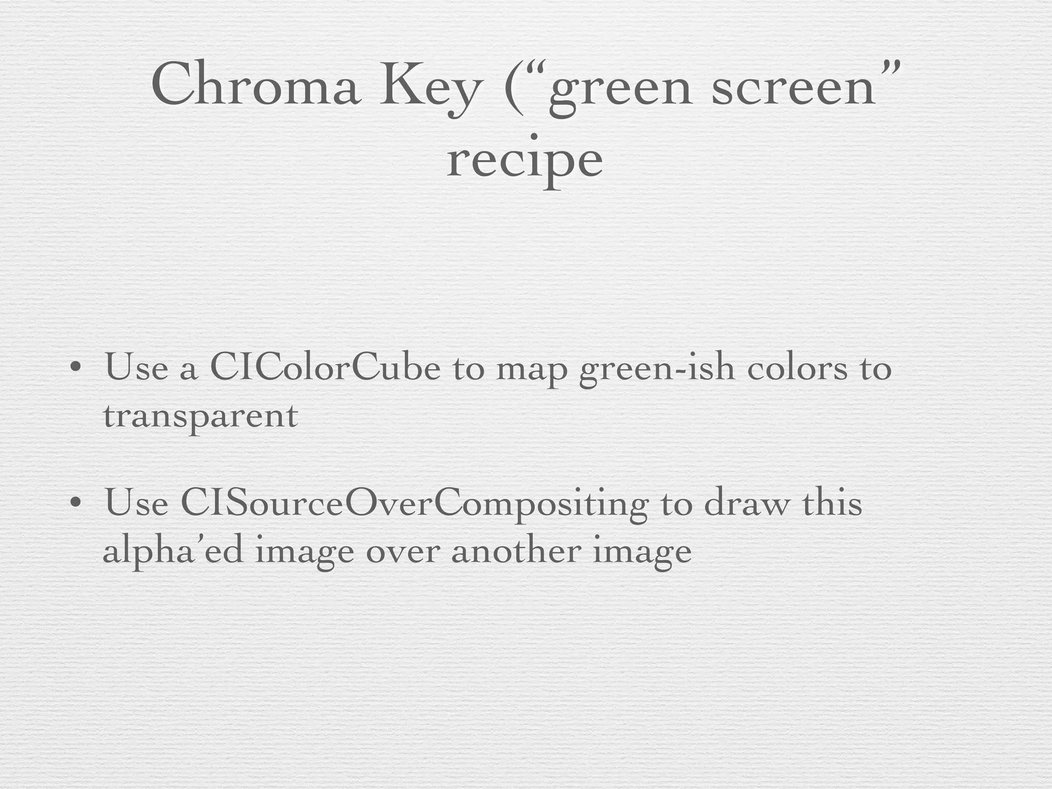 Chroma Key (“green screen”
recipe
• Use a CIColorCube to map green-ish colors to
transparent	

• Use CISourceOverCompositing to draw this
alpha’ed image over another image
 