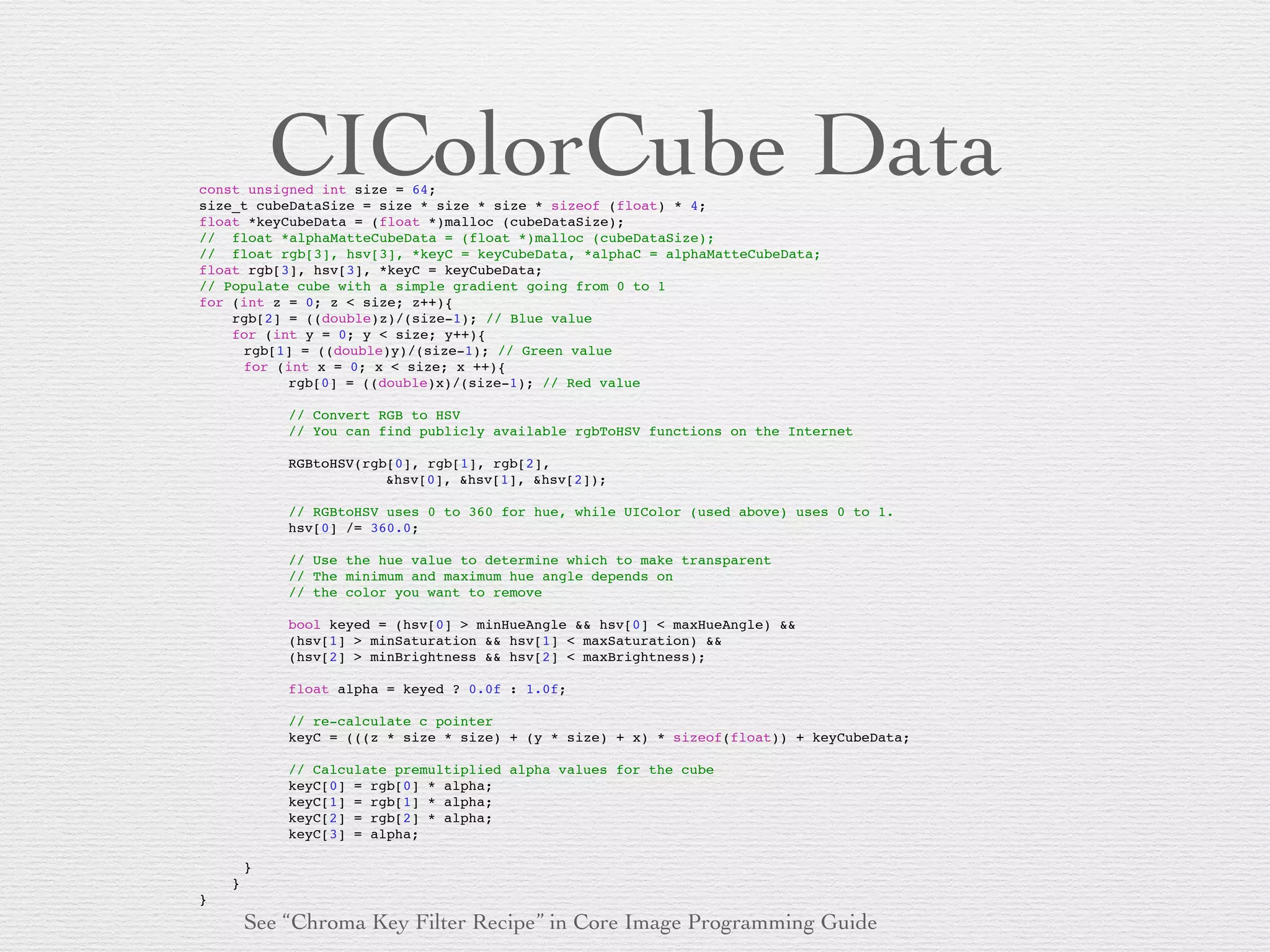 CIColorCube Dataconst unsigned int size = 64;!
size_t cubeDataSize = size * size * size * sizeof (float) * 4;!
float *keyCubeData = (float *)malloc (cubeDataSize);!
//! float *alphaMatteCubeData = (float *)malloc (cubeDataSize);!
//! float rgb[3], hsv[3], *keyC = keyCubeData, *alphaC = alphaMatteCubeData;!
float rgb[3], hsv[3], *keyC = keyCubeData;!
// Populate cube with a simple gradient going from 0 to 1!
for (int z = 0; z < size; z++){!
! rgb[2] = ((double)z)/(size-1); // Blue value!
! for (int y = 0; y < size; y++){!
! ! rgb[1] = ((double)y)/(size-1); // Green value!
! ! for (int x = 0; x < size; x ++){!
! ! ! rgb[0] = ((double)x)/(size-1); // Red value!
!
! ! ! // Convert RGB to HSV!
! ! ! // You can find publicly available rgbToHSV functions on the Internet!
!
! ! ! RGBtoHSV(rgb[0], rgb[1], rgb[2],!
! ! ! ! ! &hsv[0], &hsv[1], &hsv[2]);!
!
! ! ! // RGBtoHSV uses 0 to 360 for hue, while UIColor (used above) uses 0 to 1.!
! ! ! hsv[0] /= 360.0;!
! ! ! !
! ! ! // Use the hue value to determine which to make transparent!
! ! ! // The minimum and maximum hue angle depends on!
! ! ! // the color you want to remove!
! ! ! !
! ! ! bool keyed = (hsv[0] > minHueAngle && hsv[0] < maxHueAngle) &&!
! ! ! (hsv[1] > minSaturation && hsv[1] < maxSaturation) &&!
! ! ! (hsv[2] > minBrightness && hsv[2] < maxBrightness);!
! ! ! !
! ! ! float alpha = keyed ? 0.0f : 1.0f;!
! ! ! !
! ! ! // re-calculate c pointer!
! ! ! keyC = (((z * size * size) + (y * size) + x) * sizeof(float)) + keyCubeData;!
! ! ! !
! ! ! // Calculate premultiplied alpha values for the cube!
! ! ! keyC[0] = rgb[0] * alpha;!
! ! ! keyC[1] = rgb[1] * alpha;!
! ! ! keyC[2] = rgb[2] * alpha;!
! ! ! keyC[3] = alpha;!
! ! ! ! ! ! ! !
! ! }!
! }!
}!
See “Chroma Key Filter Recipe” in Core Image Programming Guide
 