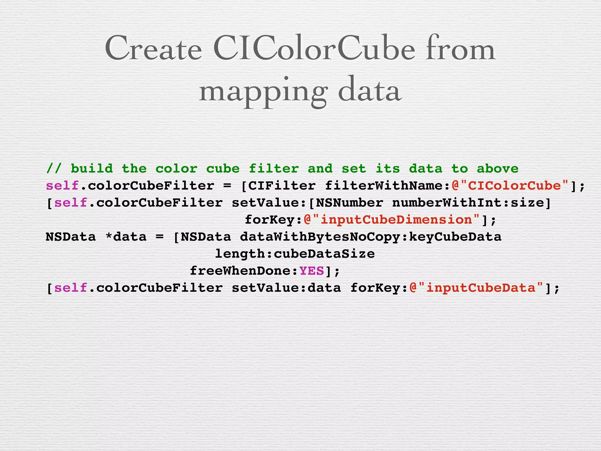 Create CIColorCube from
mapping data
// build the color cube filter and set its data to above!
self.colorCubeFilter = [CIFilter filterWithName:@"CIColorCube"];!
[self.colorCubeFilter setValue:[NSNumber numberWithInt:size]!
! !! ! ! ! ! ! ! ! forKey:@"inputCubeDimension"];!
NSData *data = [NSData dataWithBytesNoCopy:keyCubeData!
! !! ! ! ! ! ! ! length:cubeDataSize!
! !! ! ! ! ! freeWhenDone:YES];!
[self.colorCubeFilter setValue:data forKey:@"inputCubeData"];!
 