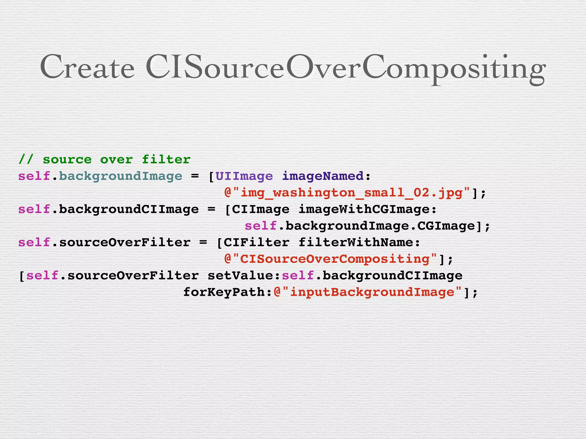 Create CISourceOverCompositing
// source over filter!
self.backgroundImage = [UIImage imageNamed:!
! !! ! ! ! ! ! ! ! ! @"img_washington_small_02.jpg"]; !
self.backgroundCIImage = [CIImage imageWithCGImage:!
! !! ! ! ! ! ! ! ! ! ! self.backgroundImage.CGImage];!
self.sourceOverFilter = [CIFilter filterWithName:!
! !! ! ! ! ! ! ! ! ! @"CISourceOverCompositing"];!
[self.sourceOverFilter setValue:self.backgroundCIImage !
! !! ! ! ! ! ! ! forKeyPath:@"inputBackgroundImage"];!
 