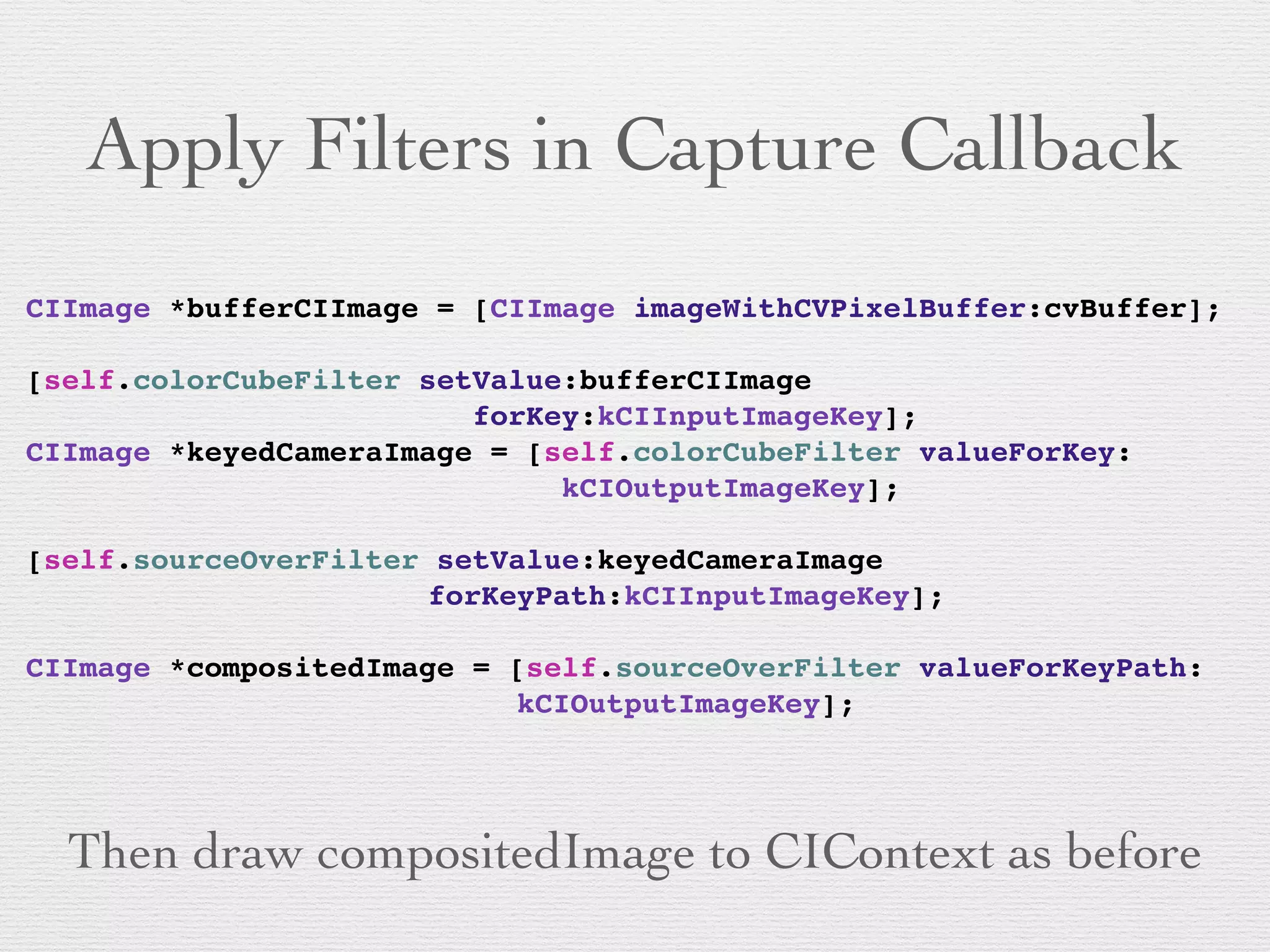 Apply Filters in Capture Callback
CIImage *bufferCIImage = [CIImage imageWithCVPixelBuffer:cvBuffer];!
!
[self.colorCubeFilter setValue:bufferCIImage !
! !! ! ! ! ! ! ! ! ! forKey:kCIInputImageKey];!
CIImage *keyedCameraImage = [self.colorCubeFilter valueForKey:!
! !! ! ! ! ! ! ! ! ! ! ! kCIOutputImageKey];!
!
[self.sourceOverFilter setValue:keyedCameraImage !
! !! ! ! ! ! ! ! ! forKeyPath:kCIInputImageKey];!
!
CIImage *compositedImage = [self.sourceOverFilter valueForKeyPath:!
! !! ! ! ! ! ! ! ! ! ! kCIOutputImageKey];
Then draw compositedImage to CIContext as before
 