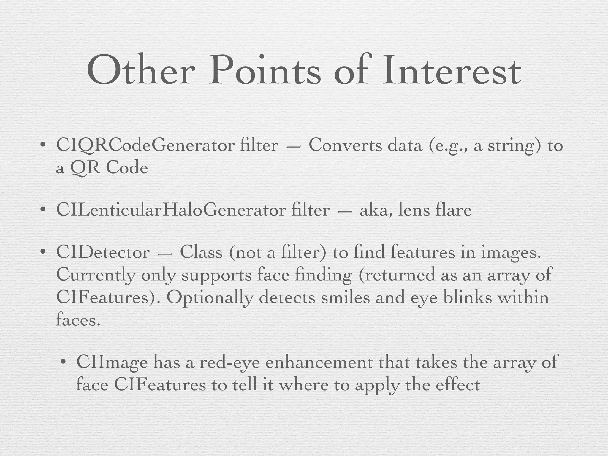 Other Points of Interest
• CIQRCodeGenerator ﬁlter — Converts data (e.g., a string) to
a QR Code	

• CILenticularHaloGenerator ﬁlter — aka, lens ﬂare	

• CIDetector — Class (not a ﬁlter) to ﬁnd features in images.
Currently only supports face ﬁnding (returned as an array of
CIFeatures). Optionally detects smiles and eye blinks within
faces.	

• CIImage has a red-eye enhancement that takes the array of
face CIFeatures to tell it where to apply the effect
 