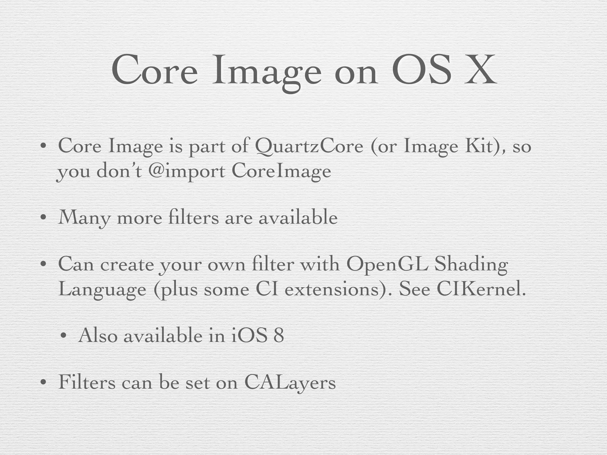 Core Image on OS X
• Core Image is part of QuartzCore (or Image Kit), so
you don’t @import CoreImage	

• Many more ﬁlters are available	

• Can create your own ﬁlter with OpenGL Shading
Language (plus some CI extensions). See CIKernel.	

• Also available in iOS 8	

• Filters can be set on CALayers
 