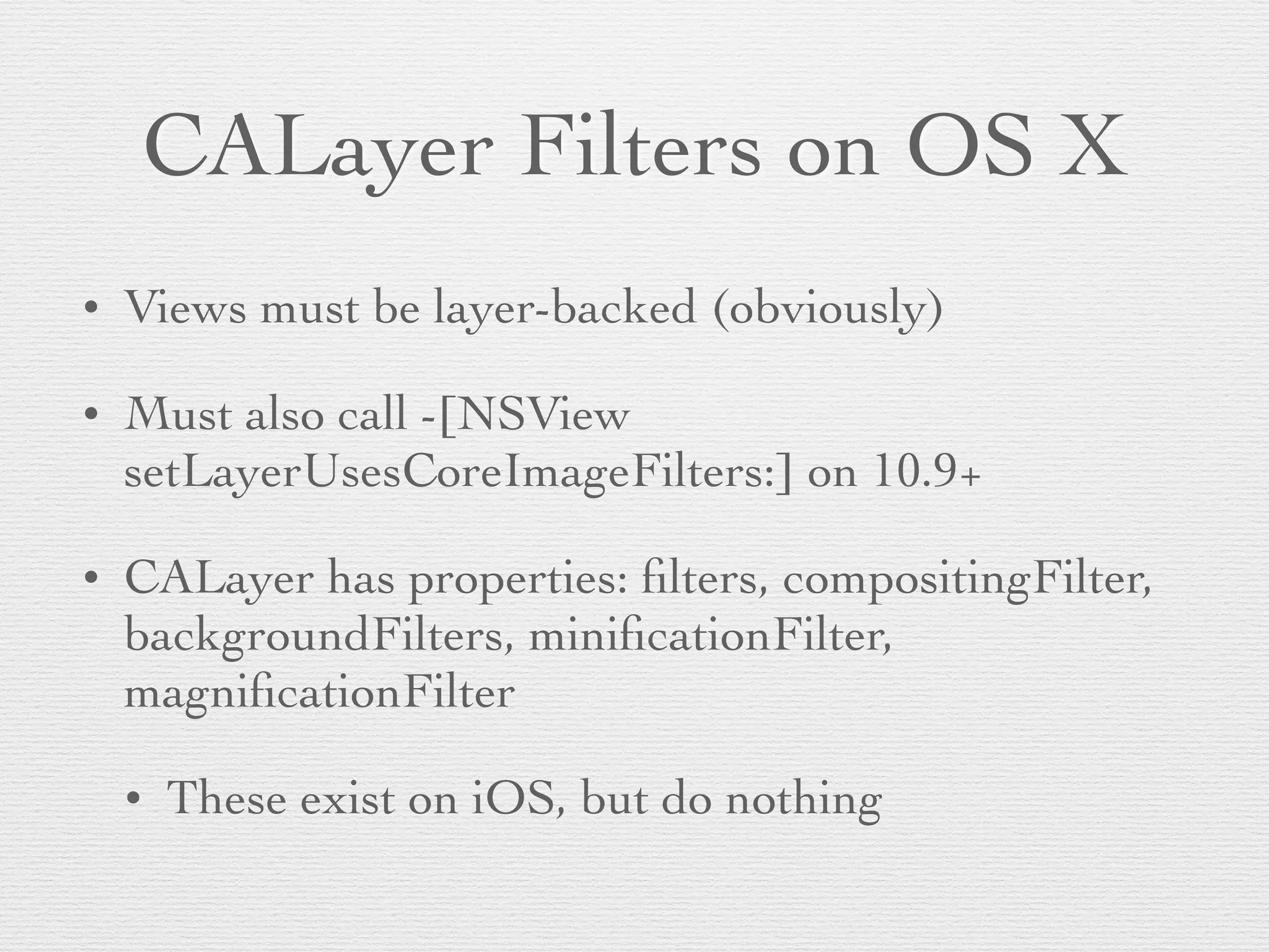 CALayer Filters on OS X
• Views must be layer-backed (obviously)	

• Must also call -[NSView
setLayerUsesCoreImageFilters:] on 10.9+	

• CALayer has properties: ﬁlters, compositingFilter,
backgroundFilters, miniﬁcationFilter,
magniﬁcationFilter	

• These exist on iOS, but do nothing
 