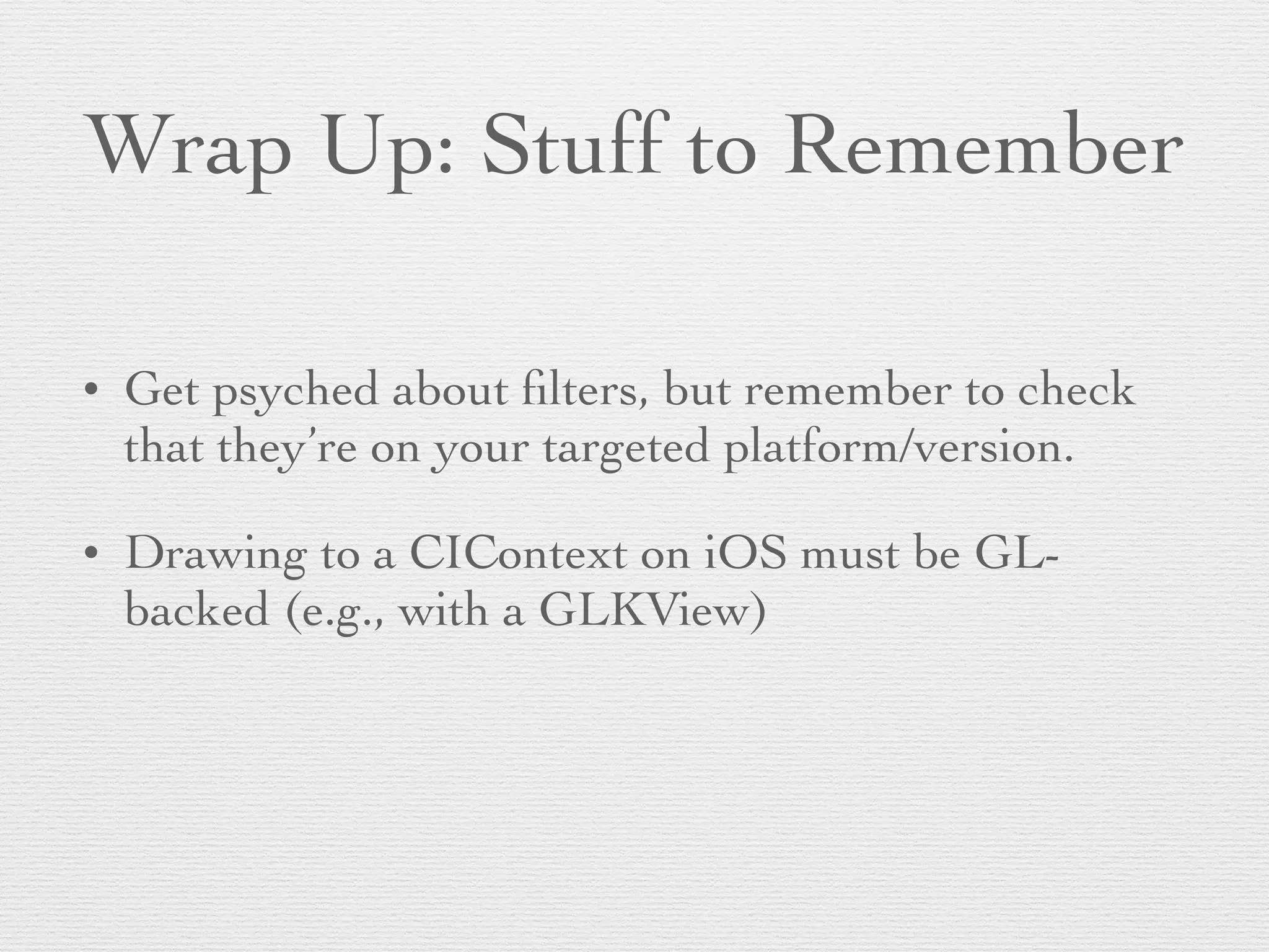 Wrap Up: Stuff to Remember
• Get psyched about ﬁlters, but remember to check
that they’re on your targeted platform/version.	

• Drawing to a CIContext on iOS must be GL-
backed (e.g., with a GLKView)	

 