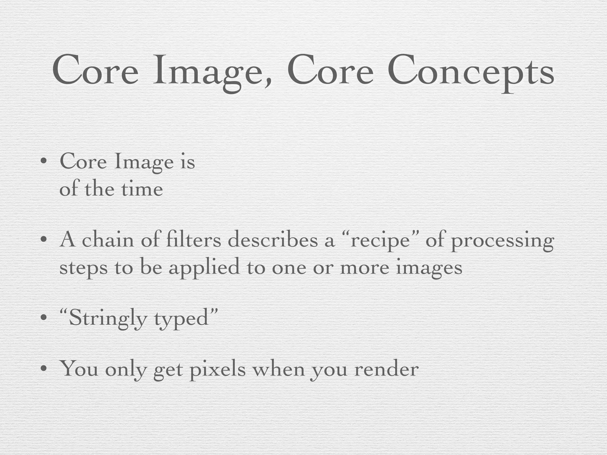 Core Image, Core Concepts
• Core Image is
of the time	

• A chain of ﬁlters describes a “recipe” of processing
steps to be applied to one or more images	

• “Stringly typed”	

• You only get pixels when you render
 