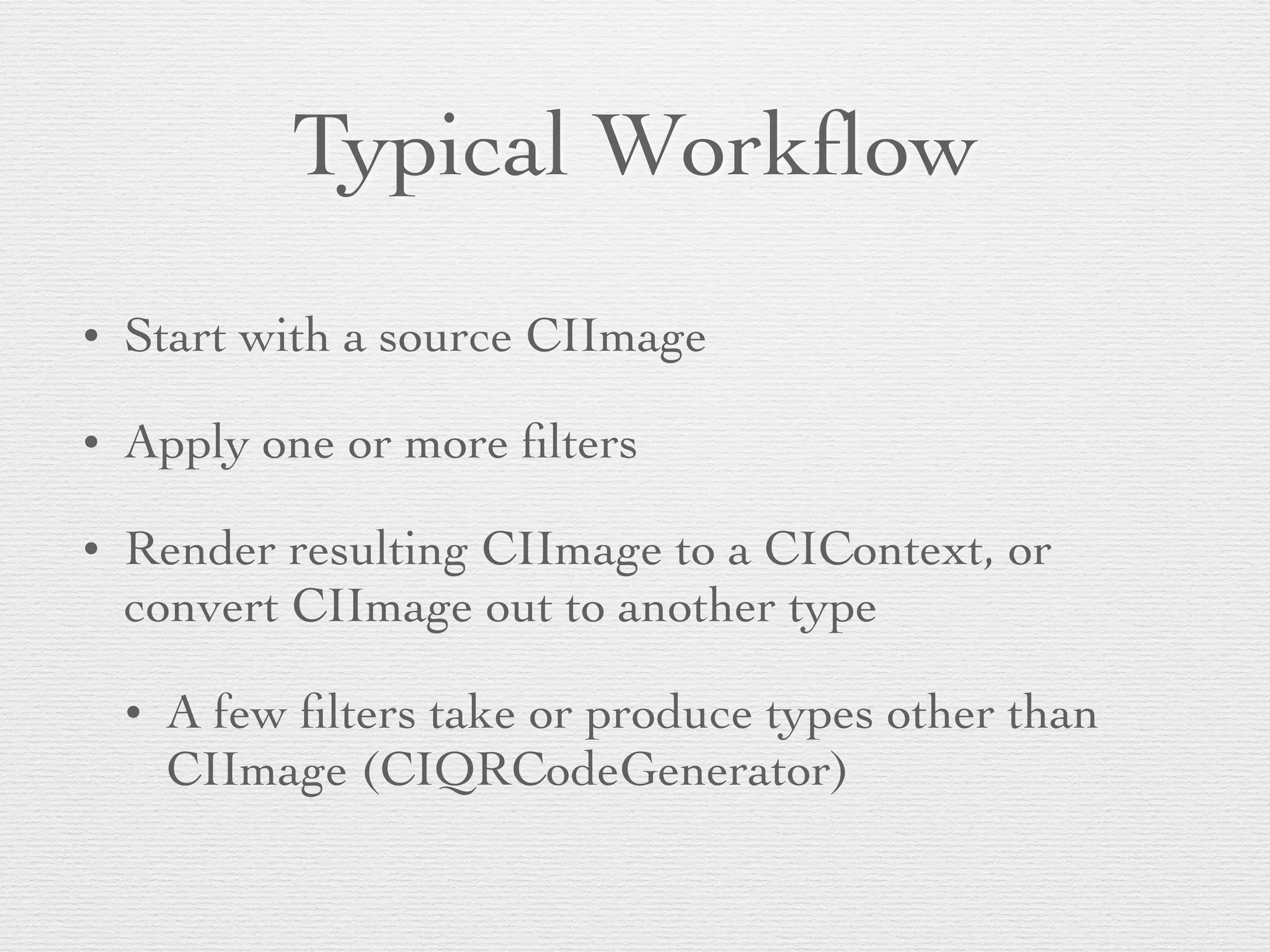 Typical Workﬂow
• Start with a source CIImage	

• Apply one or more ﬁlters	

• Render resulting CIImage to a CIContext, or
convert CIImage out to another type	

• A few ﬁlters take or produce types other than
CIImage (CIQRCodeGenerator)
 
