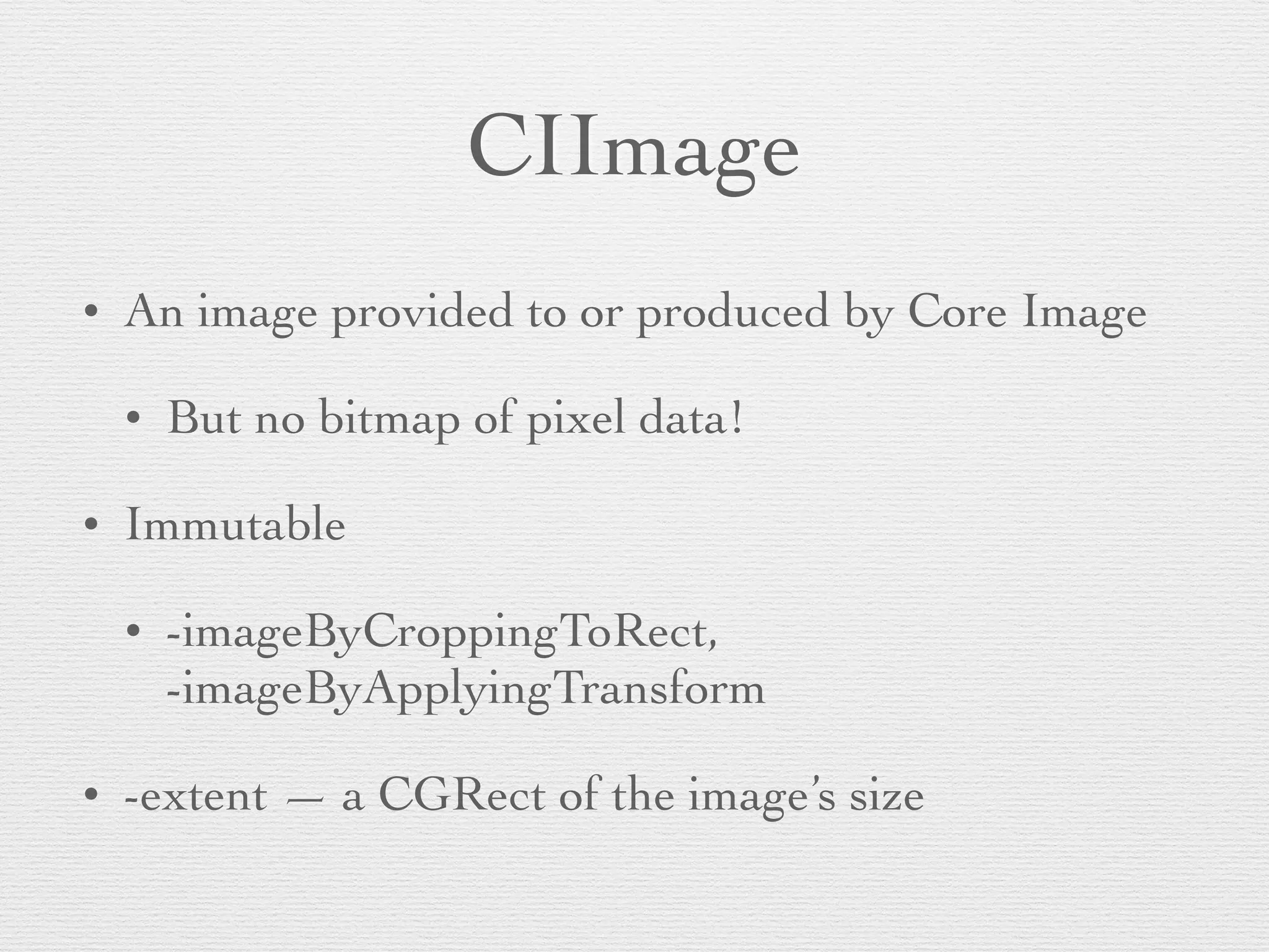 CIImage
• An image provided to or produced by Core Image	

• But no bitmap of pixel data!	

• Immutable	

• -imageByCroppingToRect,
-imageByApplyingTransform	

• -extent — a CGRect of the image’s size
 