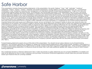 Safe Harbor
This presentation includes forward-looking statements. In this presentation, the words “believe,” “may,” “will,” “estimate,” “continue,”
“anticipate,” “intend,” “expect,” “predict,” “potential” and similar expressions, as they relate to Cornerstone OnDemand, Inc. (“Cornerstone
OnDemand” or the “Company”), business and management, are intended to identify forward-looking statements. In light of the risks and
uncertainties outlined below, the future events, circumstances, and functionality discussed in this presentation may not occur, and actual
results could differ materially from those anticipated or implied in the forward-looking statements. The Company has based these forward-
looking statements largely on its current expectations and projections about future events and financial trends affecting its business. Forward-
looking statements should not be read as guarantees of future performance or results, and will not necessarily be accurate indications of the
times at, or by, which such performance or results will be achieved. Forward-looking statements are based on information available at the
date of this presentation and management’s good faith belief as of such date with respect to future events, and are subject to risks and
uncertainties that could cause actual performance or results to differ materially from those expressed in or suggested by the forward-looking
statements.
Important factors that could cause such differences include, but are not limited to: the Company’s ability to attract new clients to enter into
subscriptions for its solution; the Company’s ability to service those clients effectively and induce them to renew and upgrade their
deployments of the Company’s solution; the Company’s ability to expand its sales organization to address effectively the new industries,
geographies and types of organizations the Company intends to target; the Company’s ability to accurately forecast revenue and appropriately
plan its expenses; market acceptance of enhanced solutions, alternate ways of addressing learning and talent management needs or new
technologies generally by the Company and its competitors; continued acceptance of SaaS as an effective method for delivering learning and
talent management solutions and other business management applications; the attraction and retention of qualified employees and key
personnel; the Company’s ability to protect and defend its intellectual property; costs associated with defending intellectual property
infringement and other claims; events in the markets for the Company’s solution and alternatives to the Company’s solution, as well as in the
United States and global markets generally; future regulatory, judicial and legislative changes affecting the Company’s industry; changes in
the competitive environment in the Company’s industry and the markets in which the Company operates; and other factors discussed under
“Risk Factors ” and “Management’s Discussion and Analysis of Financial Condition and Results of Operations” in the registration statement for
the Company’s recently completed initial public offering and the Company’s periodic reports filed with the Securities and Exchange
Commission (the “SEC”).
Forward-looking statements speak only as of the date of this presentation. You should not put undue reliance on any forward-looking
statement. The Company assumes no obligation to update any forward-looking statements to reflect actual results, changes in assumptions or
changes in other factors affecting future performance or results, except to the extent required by applicable laws. If the Company updates one
or more forward-looking statements, no inference should be drawn that it will make additional updates with respect to those or other forward-
looking statements.
Any unreleased services or features referenced in this or other documents or public statements are not currently GENERALLY available and
may not be delivered on time or at all. Customers who purchase Cornerstone OnDemand applications should make their purchase decisions
based upon features that are currently available.
 