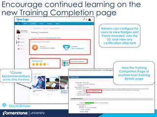 Encourage continued learning on the
new Training Completion page
View the Training
Completion Page at
anytime from Training
Details page
Admins can configure for
users to view Badges and
Points awarded, rate the
LO, and view any
certification attached
*Course
Recommendations
(Invite-Only Preview)
 Client-Driven
 