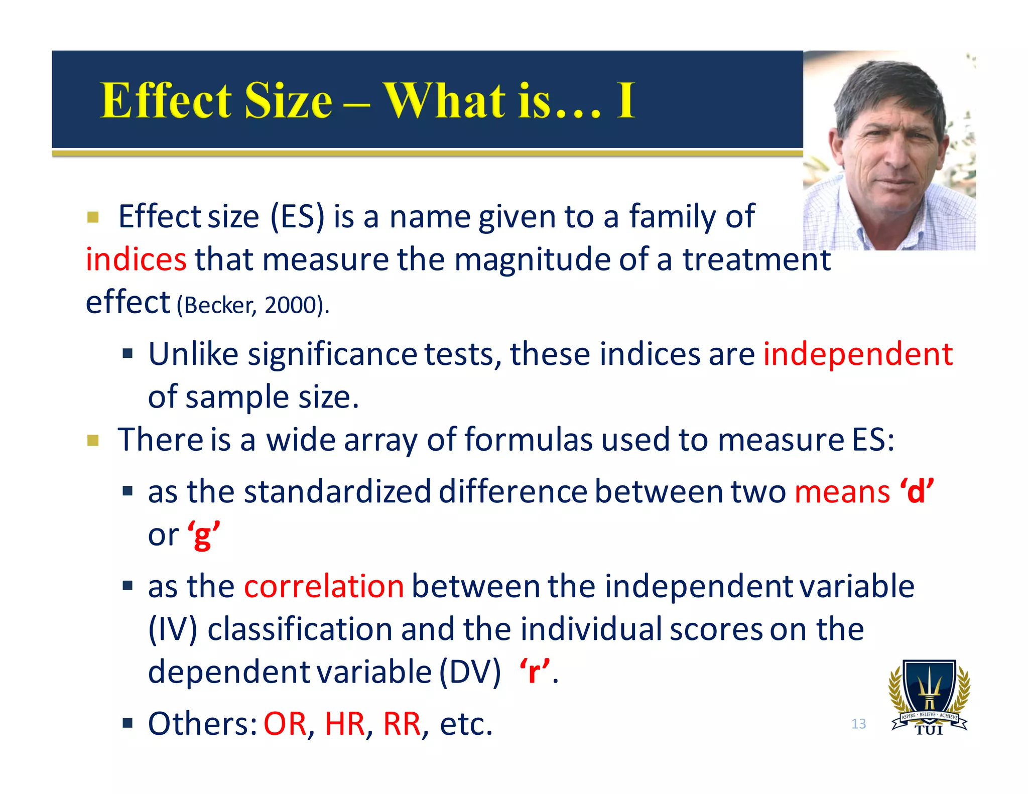 ¡ Effect	
  size	
  (ES)	
  is	
  a	
  name	
  given	
  to	
  a	
  family	
  of	
  
indices that	
  measure	
  the	
  magnitude	
  of	
  a	
  treatment
effect	
  (Becker,	
  2000).
§ Unlike	
  significance	
  tests,	
  these	
  indices	
  are	
  independent
of	
  sample	
  size.	
  
¡ There	
  is	
  a	
  wide	
  array	
  of	
  formulas	
  used	
  to	
  measure	
  ES:
§ as	
  the	
  standardized	
  difference	
  between	
  two	
  means ‘d’	
  
or	
  ‘g’
§ as	
  the	
  correlation between	
  the	
  independent	
  variable	
  
(IV)	
  classification	
  and	
  the	
  individual	
  scores	
  on	
  the	
  
dependent	
  variable	
  (DV)	
  	
  ‘r’.
§ Others:	
  OR,	
  HR,	
  RR,	
  etc. 13
 