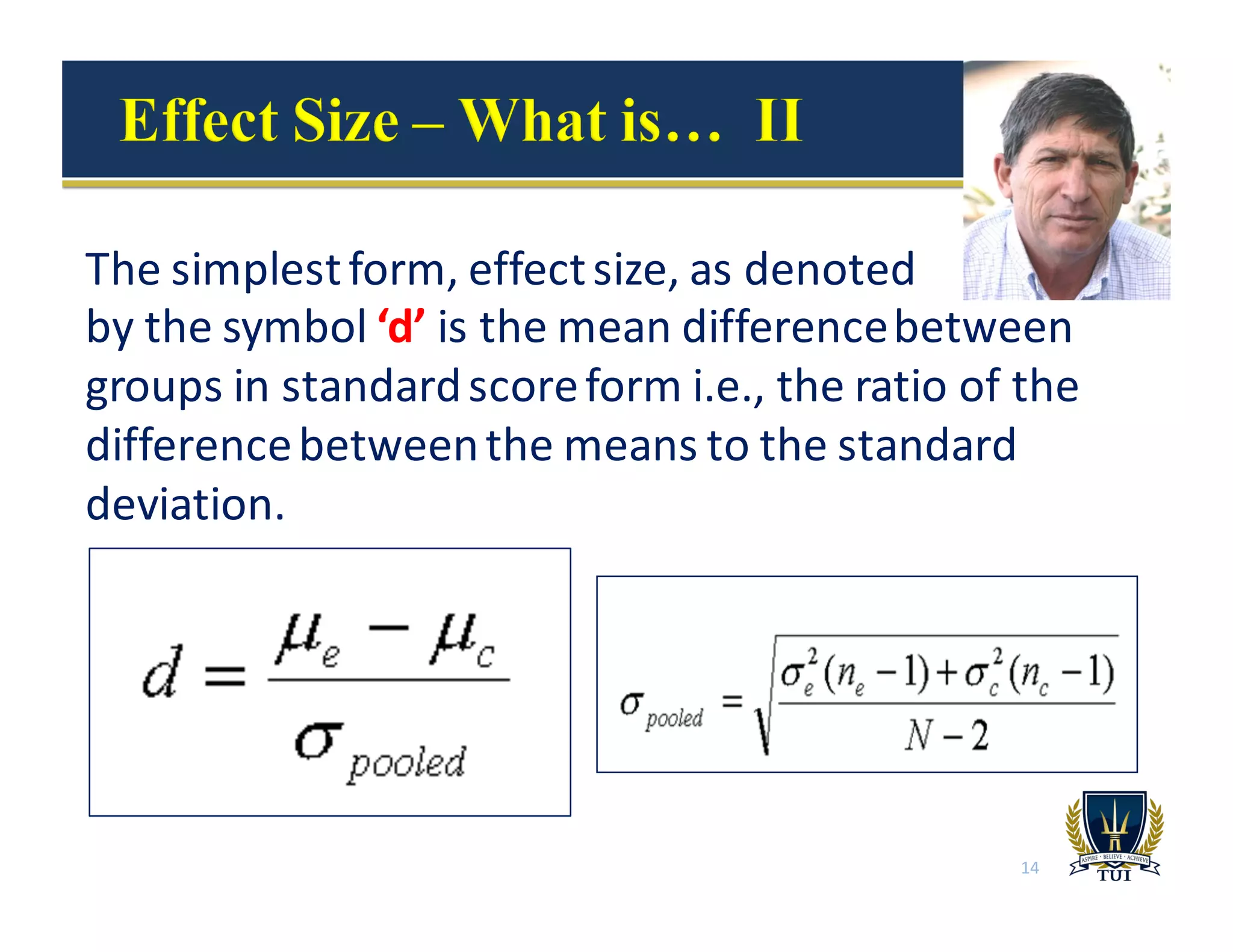 The	
  simplest	
  form,	
  effect	
  size,	
  as	
  denoted	
  	
  	
  	
  	
  	
  	
  	
  	
  	
  	
  	
  	
  	
  	
  	
  
by	
  the	
  symbol	
  ‘d’	
  is	
  the	
  mean	
  difference	
  between	
  
groups	
  in	
  standard	
  score	
  form	
  i.e.,	
  the	
  ratio	
  of	
  the	
  
difference	
  between	
  the	
  means	
  to	
  the	
  standard	
  
deviation.
14
 