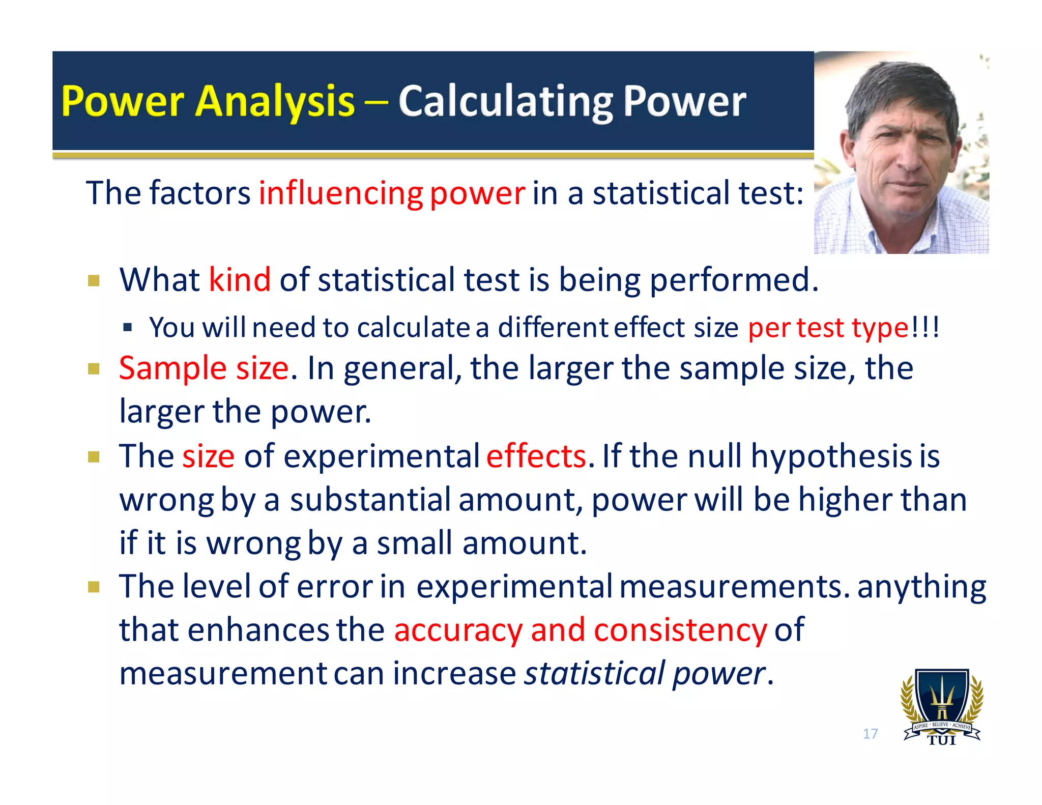 The	
  factors	
  influencing	
  power	
  in	
  a	
  statistical	
  test:
¡ What	
  kind of	
  statistical	
  test	
  is	
  being	
  performed.	
  
§ You	
  will	
  need	
  to	
  calculate	
  a	
  different	
  effect	
  size	
  per	
  test	
  type!!!
¡ Sample	
  size.	
  In	
  general,	
  the	
  larger	
  the	
  sample	
  size,	
  the	
  
larger	
  the	
  power.	
  
¡ The	
  size	
  of	
  experimental	
  effects.	
  If	
  the	
  null	
  hypothesis	
  is	
  
wrong	
  by	
  a	
  substantial	
  amount,	
  power	
  will	
  be	
  higher	
  than	
  
if	
  it	
  is	
  wrong	
  by	
  a	
  small	
  amount.
¡ The	
  level	
  of	
  error	
  in	
  experimental	
  measurements.	
  anything	
  
that	
  enhances	
  the	
  accuracy	
  and	
  consistency	
  of	
  
measurement	
  can	
  increase	
  statistical	
  power.
17
 