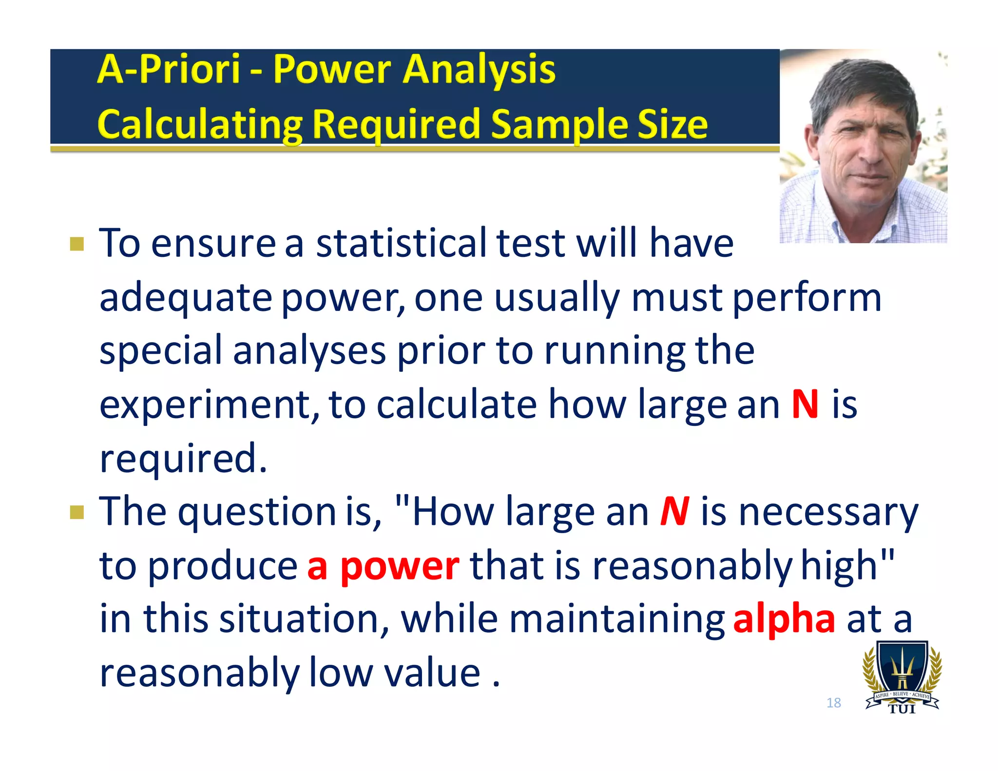 ¡ To	
  ensure	
  a	
  statistical	
  test	
  will	
  have	
  
adequate	
  power,	
  one	
  usually	
  must	
  perform	
  
special	
  analyses	
  prior	
  to	
  running	
  the	
  
experiment,	
  to	
  calculate	
  how	
  large	
  an	
  N is	
  
required.
¡ The	
  question	
  is,	
  "How	
  large	
  an	
  N is	
  necessary	
  
to	
  produce	
  a	
  power that	
  is	
  reasonably	
  high"	
  
in	
  this	
  situation,	
  while	
  maintaining	
  alpha at	
  a	
  
reasonably	
  low	
  value	
  . 18
 