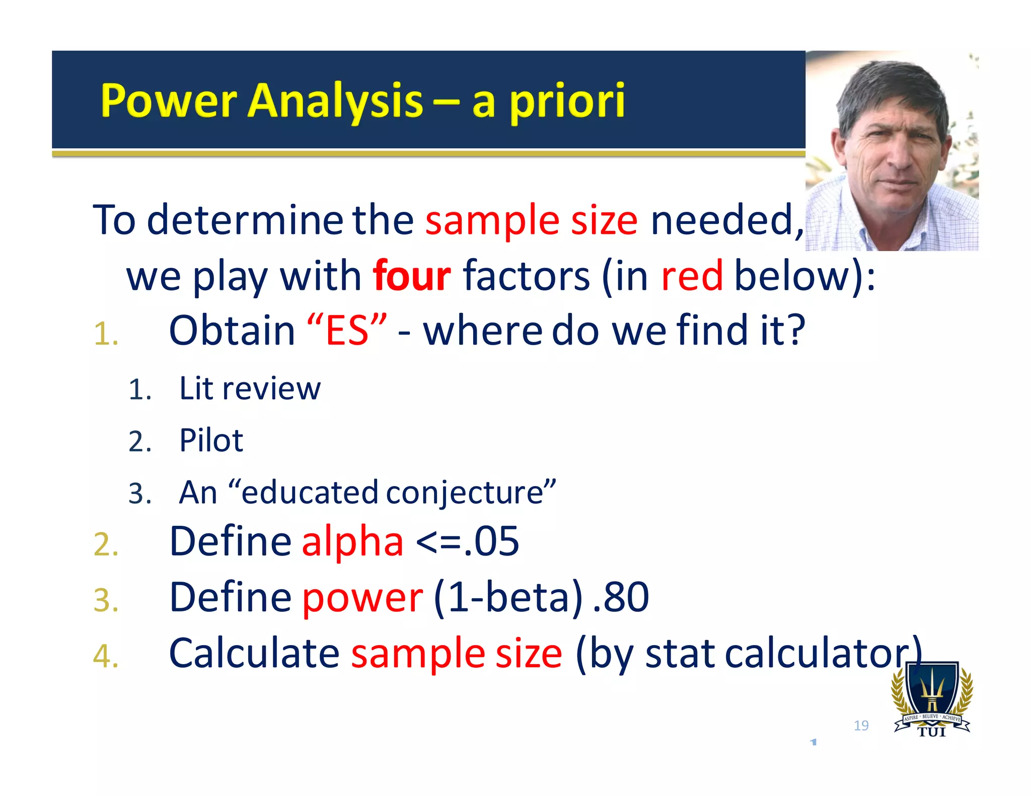 To	
  determine	
  the	
  sample	
  size	
  needed,	
  	
  	
  	
  	
  	
  	
  	
  	
  
we	
  play	
  with	
  four factors	
  (in	
  red	
  below):
1. Obtain	
  “ES”	
  -­‐ where	
  do	
  we	
  find	
  it?
1. Lit	
  review
2. Pilot
3. An	
  “educated	
  conjecture”	
  
2. Define	
  alpha <=.05
3. Define	
  power (1-­‐beta)	
  .80
4. Calculate	
  sample	
  size	
  (by	
  stat	
  calculator)	
  
see example
19
 