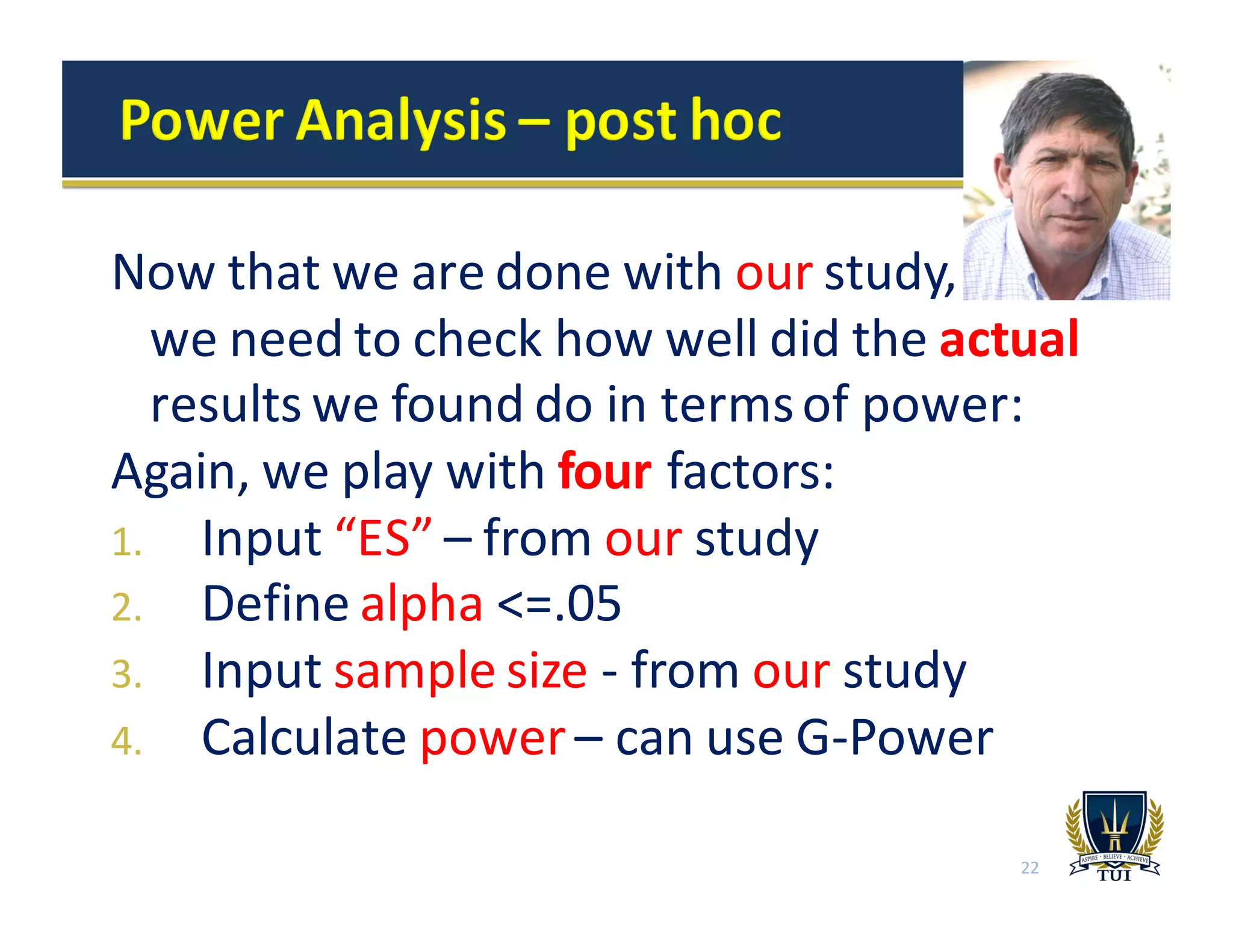 Now	
  that	
  we	
  are	
  done	
  with	
  our study,	
  	
  	
  	
  	
  	
  	
  	
  	
  	
  	
  
we	
  need	
  to	
  check	
  how	
  well	
  did	
  the	
  actual
results	
  we	
  found	
  do	
  in	
  terms	
  of	
  power:
Again,	
  we	
  play	
  with	
  four factors:
1. Input	
  “ES”	
  – from	
  our study
2. Define	
  alpha <=.05
3. Input	
  sample	
  size	
  -­‐ from	
  our study
4. Calculate	
  power	
  – can	
  use	
  G-­‐Power
22
 