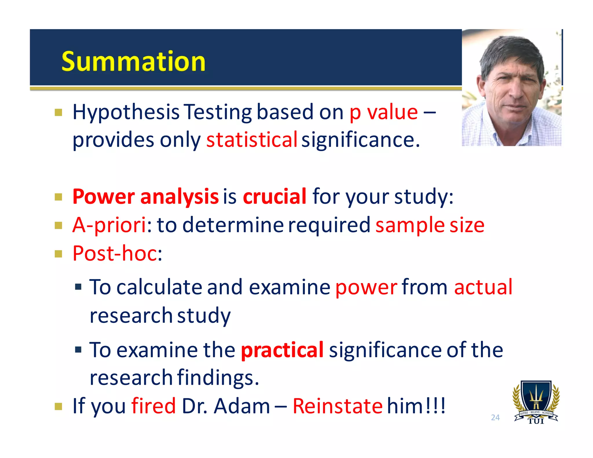 24
¡ Hypothesis	
  Testing	
  based	
  on	
  p	
  value	
  –
provides	
  only	
  statisticalsignificance.
¡ Power	
  analysis	
  is	
  crucial for	
  your	
  study:
¡ A-­‐priori:	
  to	
  determine	
  required	
  sample	
  size
¡ Post-­‐hoc:	
  
§ To	
  calculate	
  and	
  examine	
  power from	
  actual
research	
  study
§ To	
  examine	
  the	
  practical significance	
  of	
  the	
  
research	
  findings.	
  
¡ If	
  you	
  fired Dr.	
  Adam	
  – Reinstatehim!!!
 