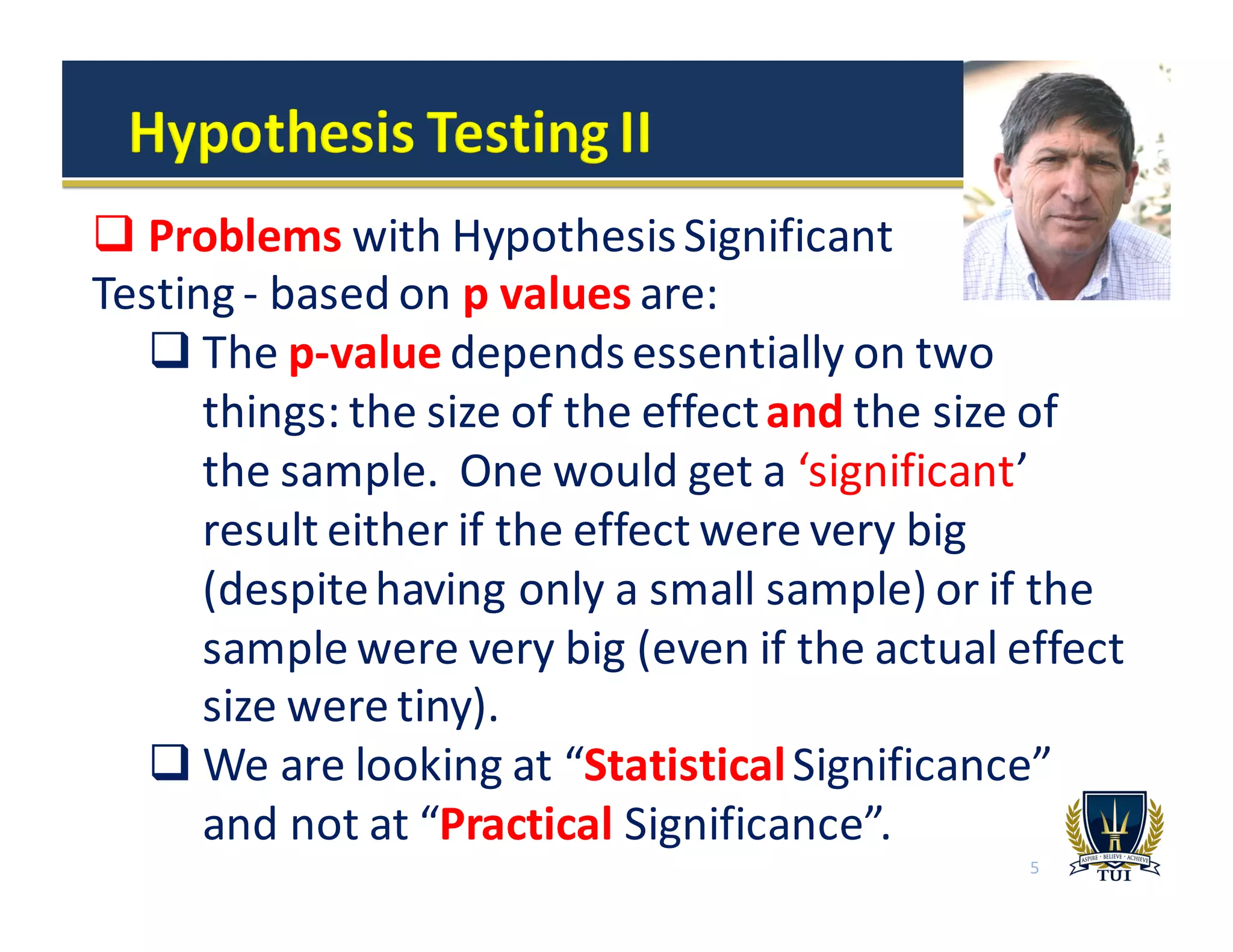 5
q Problems with	
  Hypothesis	
  Significant
Testing	
  -­‐ based	
  on	
  p	
  values	
  are:
q The	
  p-­‐value depends	
  essentially	
  on	
  two	
  
things:	
  the	
  size	
  of	
  the	
  effect	
  and the	
  size	
  of	
  
the	
  sample.	
  	
  One	
  would	
  get	
  a	
  ‘significant’	
  
result	
  either	
  if	
  the	
  effect	
  were	
  very	
  big	
  
(despite	
  having	
  only	
  a	
  small	
  sample)	
  or	
  if	
  the	
  
sample	
  were	
  very	
  big	
  (even	
  if	
  the	
  actual	
  effect	
  
size	
  were	
  tiny).
q We	
  are	
  looking	
  at	
  “StatisticalSignificance”	
  
and	
  not	
  at	
  “Practical Significance”.	
  
 