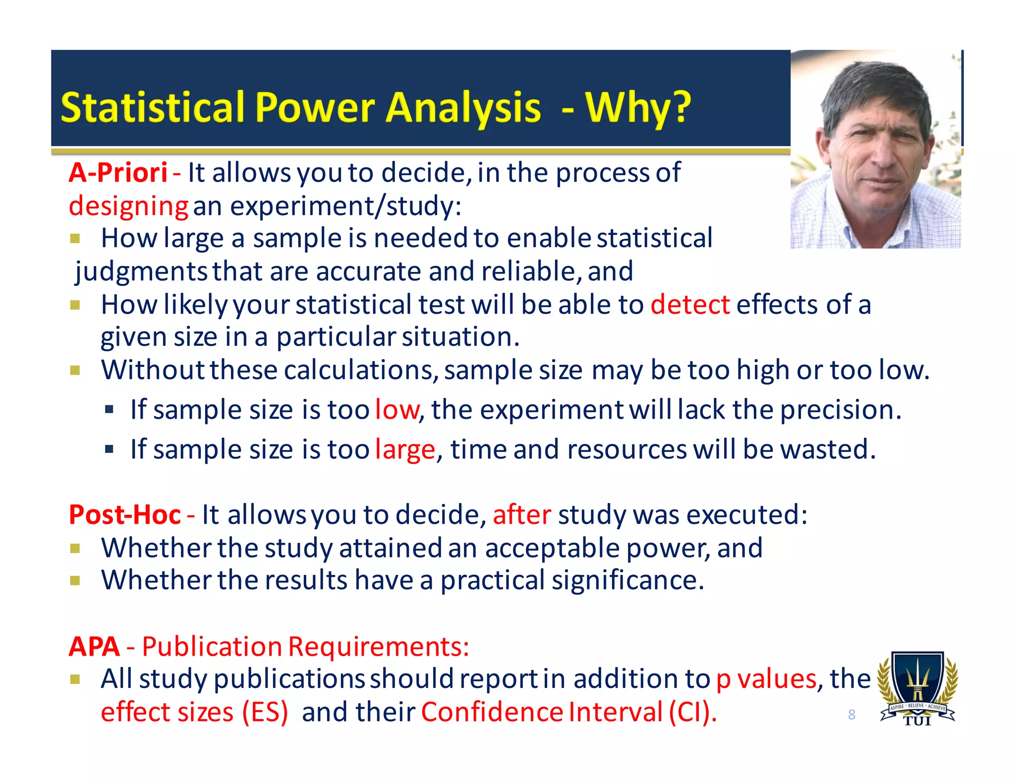 A-­‐Priori-­‐ It	
  allows	
  you	
  to	
  decide,	
  in	
  the	
  process	
  of	
  
designingan	
  experiment/study:
¡ How	
  large	
  a	
  sample	
  is	
  needed	
  to	
  enable	
  statistical
judgments	
  that	
  are	
  accurate	
  and	
  reliable,	
  and
¡ How	
  likely	
  your	
  statistical	
  test	
  will	
  be	
  able	
  to	
  detect effects	
  of	
  a	
  
given	
  size	
  in	
  a	
  particular	
  situation.	
  
¡ Without	
  these	
  calculations,	
  sample	
  size	
  may	
  be	
  too	
  high	
  or	
  too	
  low.	
  
§ If	
  sample	
  size	
  is	
  too	
  low,	
  the	
  experiment	
  will	
  lack	
  the	
  precision.
§ If	
  sample	
  size	
  is	
  too	
  large,	
  time	
  and	
  resources	
  will	
  be	
  wasted.
Post-­‐Hoc	
  -­‐ It	
  allows	
  you	
  to	
  decide,	
  after study	
  was	
  executed:
¡ Whether	
  the	
  study	
  attained	
  an	
  acceptable	
  power,	
  and
¡ Whether	
  the	
  results	
  have	
  a	
  practical	
  significance.
APA	
  -­‐ Publication	
  Requirements:
¡ All	
  study	
  publications	
  should	
  report	
  in	
  addition	
  to	
  p	
  values,	
  the	
  
effect	
  sizes	
  (ES) and	
  their	
  Confidence	
  Interval	
  (CI). 8
 