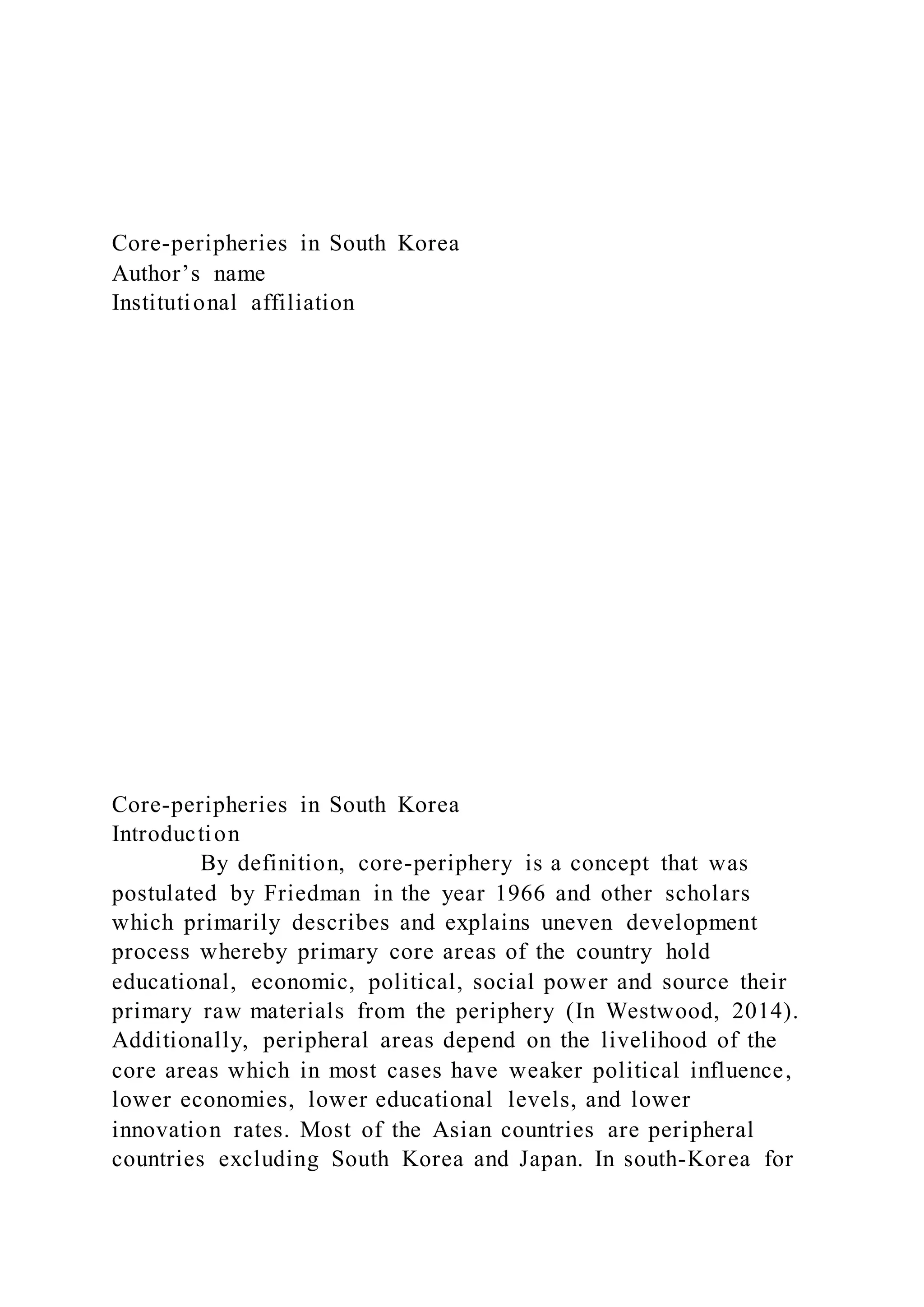 Core-peripheries in South Korea
Author’s name
Institutional affiliation
Core-peripheries in South Korea
Introduction
By definition, core-periphery is a concept that was
postulated by Friedman in the year 1966 and other scholars
which primarily describes and explains uneven development
process whereby primary core areas of the country hold
educational, economic, political, social power and source their
primary raw materials from the periphery (In Westwood, 2014).
Additionally, peripheral areas depend on the livelihood of the
core areas which in most cases have weaker political influence,
lower economies, lower educational levels, and lower
innovation rates. Most of the Asian countries are peripheral
countries excluding South Korea and Japan. In south-Korea for
 