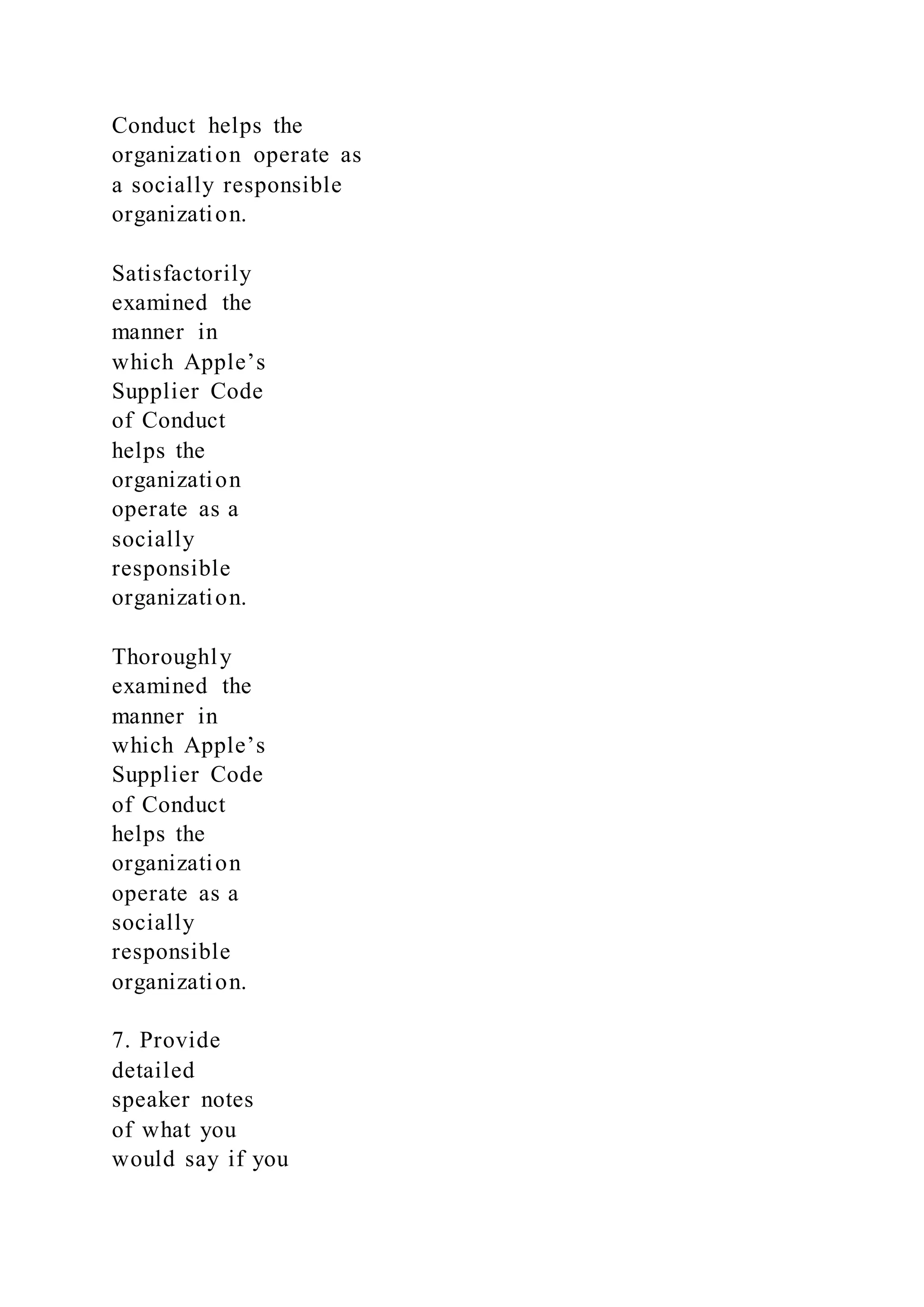 Conduct helps the
organization operate as
a socially responsible
organization.
Satisfactorily
examined the
manner in
which Apple’s
Supplier Code
of Conduct
helps the
organization
operate as a
socially
responsible
organization.
Thoroughly
examined the
manner in
which Apple’s
Supplier Code
of Conduct
helps the
organization
operate as a
socially
responsible
organization.
7. Provide
detailed
speaker notes
of what you
would say if you
 