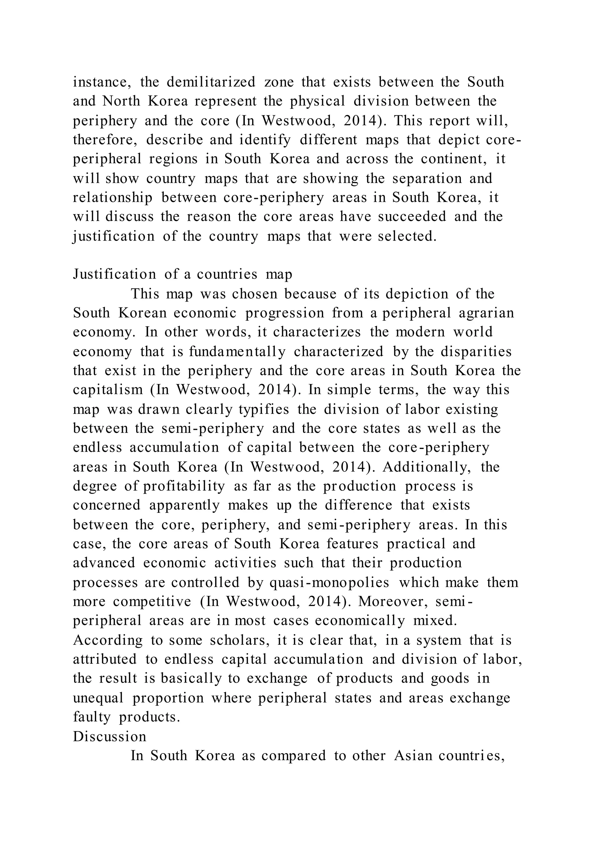 instance, the demilitarized zone that exists between the South
and North Korea represent the physical division between the
periphery and the core (In Westwood, 2014). This report will,
therefore, describe and identify different maps that depict core-
peripheral regions in South Korea and across the continent, it
will show country maps that are showing the separation and
relationship between core-periphery areas in South Korea, it
will discuss the reason the core areas have succeeded and the
justification of the country maps that were selected.
Justification of a countries map
This map was chosen because of its depiction of the
South Korean economic progression from a peripheral agrarian
economy. In other words, it characterizes the modern world
economy that is fundamentally characterized by the disparities
that exist in the periphery and the core areas in South Korea the
capitalism (In Westwood, 2014). In simple terms, the way this
map was drawn clearly typifies the division of labor existing
between the semi-periphery and the core states as well as the
endless accumulation of capital between the core-periphery
areas in South Korea (In Westwood, 2014). Additionally, the
degree of profitability as far as the production process is
concerned apparently makes up the difference that exists
between the core, periphery, and semi-periphery areas. In this
case, the core areas of South Korea features practical and
advanced economic activities such that their production
processes are controlled by quasi-monopolies which make them
more competitive (In Westwood, 2014). Moreover, semi-
peripheral areas are in most cases economically mixed.
According to some scholars, it is clear that, in a system that is
attributed to endless capital accumulation and division of labor,
the result is basically to exchange of products and goods in
unequal proportion where peripheral states and areas exchange
faulty products.
Discussion
In South Korea as compared to other Asian countries,
 