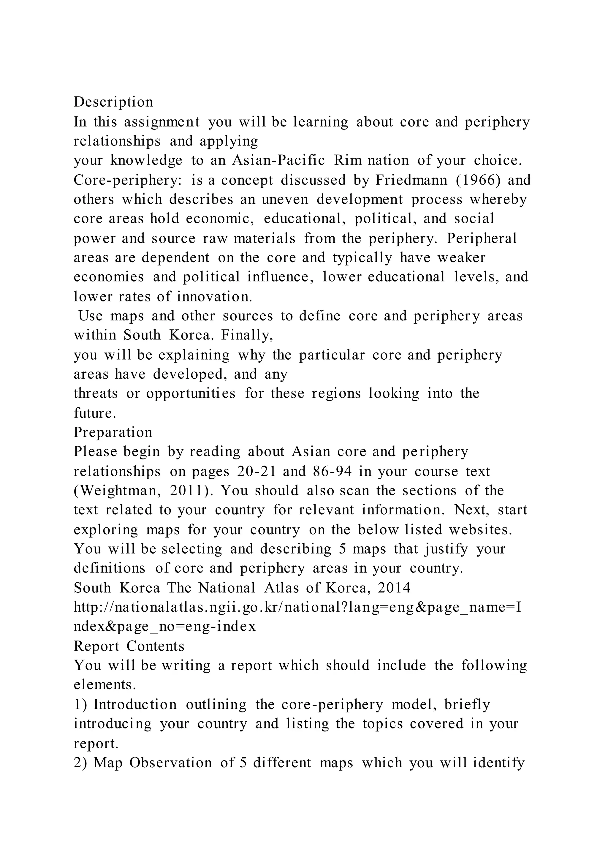 Description
In this assignment you will be learning about core and periphery
relationships and applying
your knowledge to an Asian-Pacific Rim nation of your choice.
Core-periphery: is a concept discussed by Friedmann (1966) and
others which describes an uneven development process whereby
core areas hold economic, educational, political, and social
power and source raw materials from the periphery. Peripheral
areas are dependent on the core and typically have weaker
economies and political influence, lower educational levels, and
lower rates of innovation.
Use maps and other sources to define core and periphery areas
within South Korea. Finally,
you will be explaining why the particular core and periphery
areas have developed, and any
threats or opportunities for these regions looking into the
future.
Preparation
Please begin by reading about Asian core and periphery
relationships on pages 20-21 and 86-94 in your course text
(Weightman, 2011). You should also scan the sections of the
text related to your country for relevant information. Next, start
exploring maps for your country on the below listed websites.
You will be selecting and describing 5 maps that justify your
definitions of core and periphery areas in your country.
South Korea The National Atlas of Korea, 2014
http://nationalatlas.ngii.go.kr/national?lang=eng&page_name=I
ndex&page_no=eng-index
Report Contents
You will be writing a report which should include the following
elements.
1) Introduction outlining the core-periphery model, briefly
introducing your country and listing the topics covered in your
report.
2) Map Observation of 5 different maps which you will identify
 
