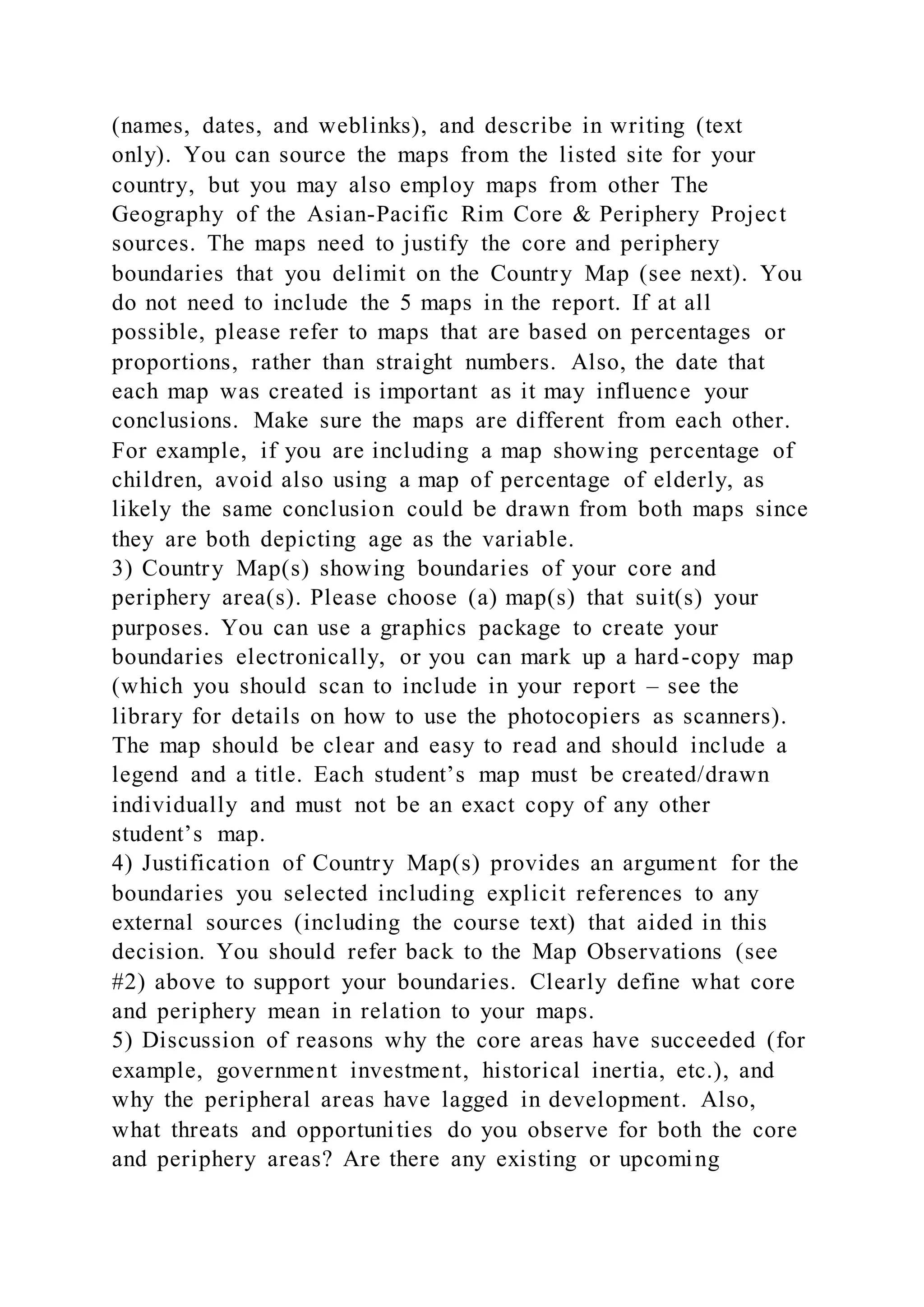 (names, dates, and weblinks), and describe in writing (text
only). You can source the maps from the listed site for your
country, but you may also employ maps from other The
Geography of the Asian-Pacific Rim Core & Periphery Project
sources. The maps need to justify the core and periphery
boundaries that you delimit on the Country Map (see next). You
do not need to include the 5 maps in the report. If at all
possible, please refer to maps that are based on percentages or
proportions, rather than straight numbers. Also, the date that
each map was created is important as it may influence your
conclusions. Make sure the maps are different from each other.
For example, if you are including a map showing percentage of
children, avoid also using a map of percentage of elderly, as
likely the same conclusion could be drawn from both maps since
they are both depicting age as the variable.
3) Country Map(s) showing boundaries of your core and
periphery area(s). Please choose (a) map(s) that suit(s) your
purposes. You can use a graphics package to create your
boundaries electronically, or you can mark up a hard-copy map
(which you should scan to include in your report – see the
library for details on how to use the photocopiers as scanners).
The map should be clear and easy to read and should include a
legend and a title. Each student’s map must be created/drawn
individually and must not be an exact copy of any other
student’s map.
4) Justification of Country Map(s) provides an argument for the
boundaries you selected including explicit references to any
external sources (including the course text) that aided in this
decision. You should refer back to the Map Observations (see
#2) above to support your boundaries. Clearly define what core
and periphery mean in relation to your maps.
5) Discussion of reasons why the core areas have succeeded (for
example, government investment, historical inertia, etc.), and
why the peripheral areas have lagged in development. Also,
what threats and opportunities do you observe for both the core
and periphery areas? Are there any existing or upcoming
 