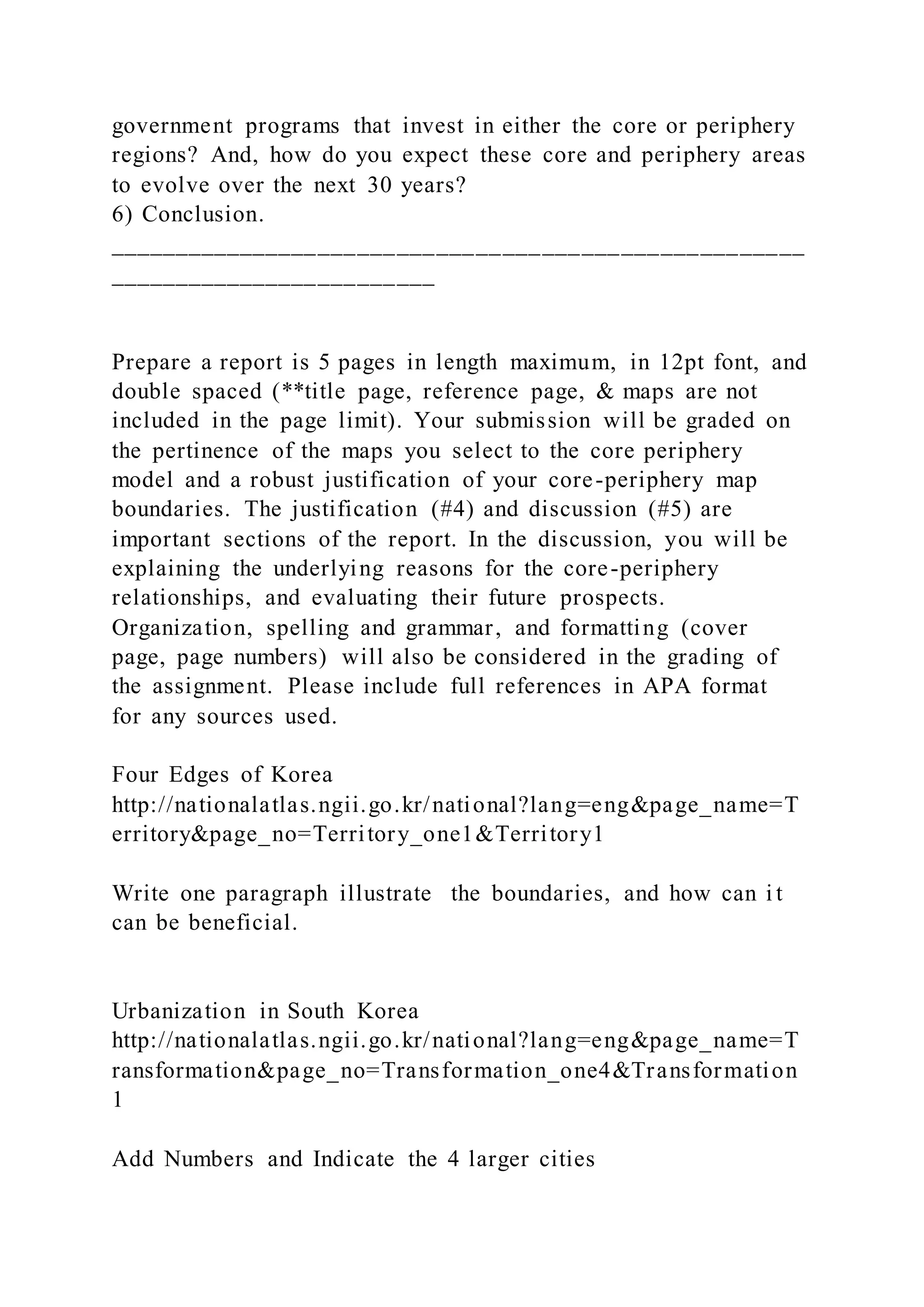 government programs that invest in either the core or periphery
regions? And, how do you expect these core and periphery areas
to evolve over the next 30 years?
6) Conclusion.
_____________________________________________________
_________________________
Prepare a report is 5 pages in length maximum, in 12pt font, and
double spaced (**title page, reference page, & maps are not
included in the page limit). Your submission will be graded on
the pertinence of the maps you select to the core periphery
model and a robust justification of your core-periphery map
boundaries. The justification (#4) and discussion (#5) are
important sections of the report. In the discussion, you will be
explaining the underlying reasons for the core-periphery
relationships, and evaluating their future prospects.
Organization, spelling and grammar, and formatting (cover
page, page numbers) will also be considered in the grading of
the assignment. Please include full references in APA format
for any sources used.
Four Edges of Korea
http://nationalatlas.ngii.go.kr/national?lang=eng&page_name=T
erritory&page_no=Territory_one1&Territory1
Write one paragraph illustrate the boundaries, and how can i t
can be beneficial.
Urbanization in South Korea
http://nationalatlas.ngii.go.kr/national?lang=eng&page_name=T
ransformation&page_no=Transformation_one4&Transformation
1
Add Numbers and Indicate the 4 larger cities
 