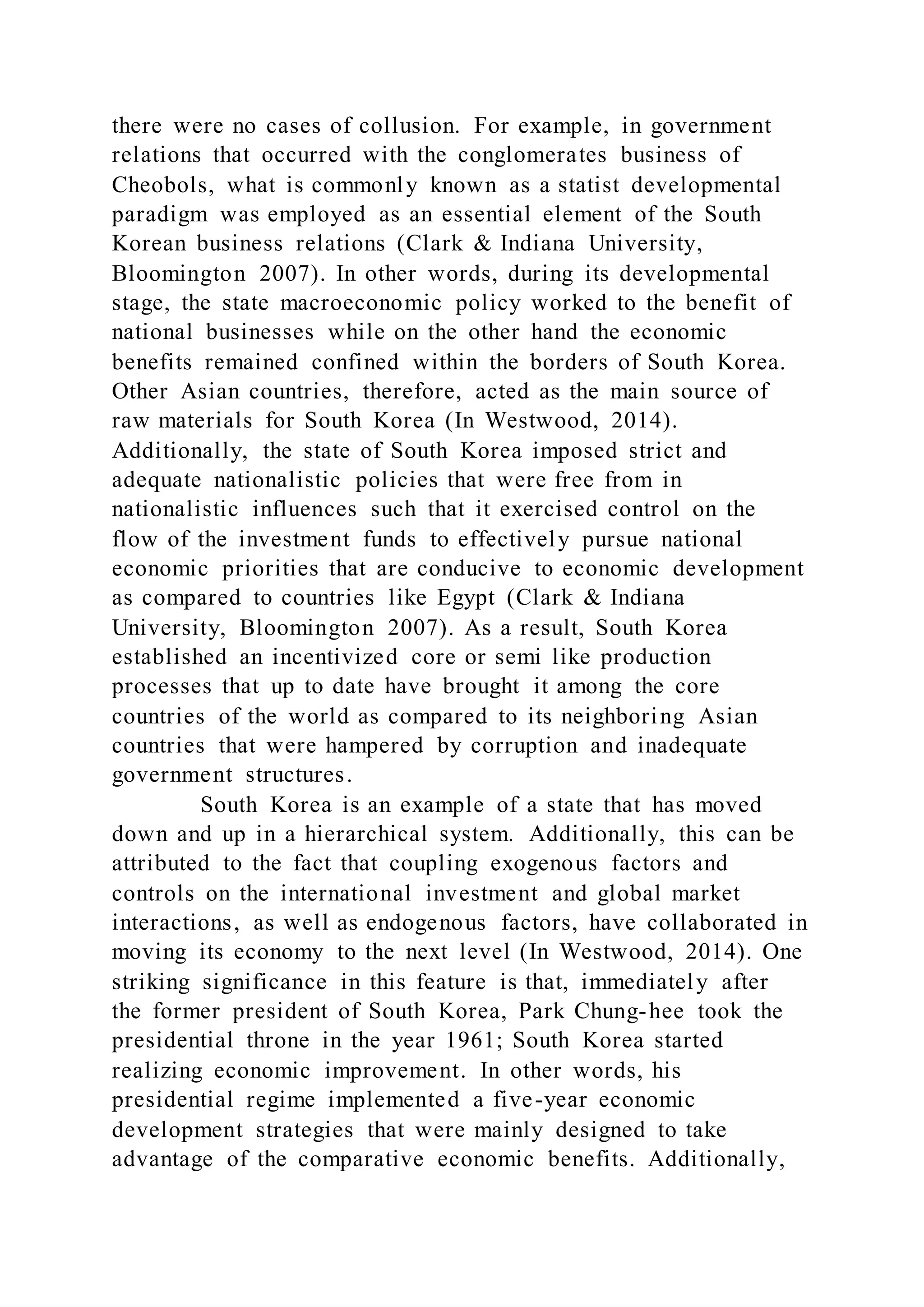 there were no cases of collusion. For example, in government
relations that occurred with the conglomerates business of
Cheobols, what is commonly known as a statist developmental
paradigm was employed as an essential element of the South
Korean business relations (Clark & Indiana University,
Bloomington 2007). In other words, during its developmental
stage, the state macroeconomic policy worked to the benefit of
national businesses while on the other hand the economic
benefits remained confined within the borders of South Korea.
Other Asian countries, therefore, acted as the main source of
raw materials for South Korea (In Westwood, 2014).
Additionally, the state of South Korea imposed strict and
adequate nationalistic policies that were free from in
nationalistic influences such that it exercised control on the
flow of the investment funds to effectively pursue national
economic priorities that are conducive to economic development
as compared to countries like Egypt (Clark & Indiana
University, Bloomington 2007). As a result, South Korea
established an incentivized core or semi like production
processes that up to date have brought it among the core
countries of the world as compared to its neighboring Asian
countries that were hampered by corruption and inadequate
government structures.
South Korea is an example of a state that has moved
down and up in a hierarchical system. Additionally, this can be
attributed to the fact that coupling exogenous factors and
controls on the international investment and global market
interactions, as well as endogenous factors, have collaborated in
moving its economy to the next level (In Westwood, 2014). One
striking significance in this feature is that, immediately after
the former president of South Korea, Park Chung-hee took the
presidential throne in the year 1961; South Korea started
realizing economic improvement. In other words, his
presidential regime implemented a five-year economic
development strategies that were mainly designed to take
advantage of the comparative economic benefits. Additionally,
 