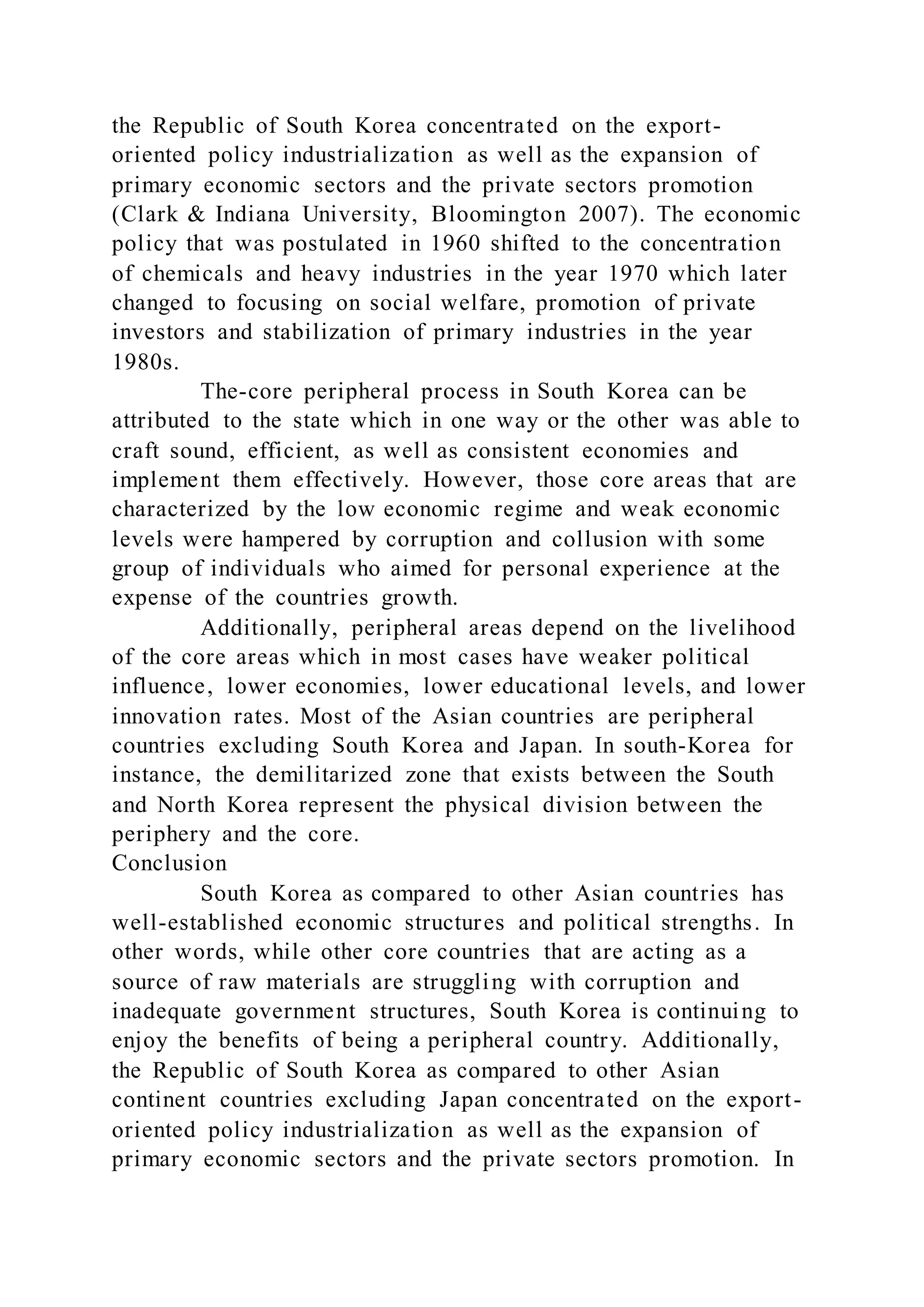 the Republic of South Korea concentrated on the export-
oriented policy industrialization as well as the expansion of
primary economic sectors and the private sectors promotion
(Clark & Indiana University, Bloomington 2007). The economic
policy that was postulated in 1960 shifted to the concentration
of chemicals and heavy industries in the year 1970 which later
changed to focusing on social welfare, promotion of private
investors and stabilization of primary industries in the year
1980s.
The-core peripheral process in South Korea can be
attributed to the state which in one way or the other was able to
craft sound, efficient, as well as consistent economies and
implement them effectively. However, those core areas that are
characterized by the low economic regime and weak economic
levels were hampered by corruption and collusion with some
group of individuals who aimed for personal experience at the
expense of the countries growth.
Additionally, peripheral areas depend on the livelihood
of the core areas which in most cases have weaker political
influence, lower economies, lower educational levels, and lower
innovation rates. Most of the Asian countries are peripheral
countries excluding South Korea and Japan. In south-Korea for
instance, the demilitarized zone that exists between the South
and North Korea represent the physical division between the
periphery and the core.
Conclusion
South Korea as compared to other Asian countries has
well-established economic structures and political strengths. In
other words, while other core countries that are acting as a
source of raw materials are struggling with corruption and
inadequate government structures, South Korea is continuing to
enjoy the benefits of being a peripheral country. Additionally,
the Republic of South Korea as compared to other Asian
continent countries excluding Japan concentrated on the export-
oriented policy industrialization as well as the expansion of
primary economic sectors and the private sectors promotion. In
 
