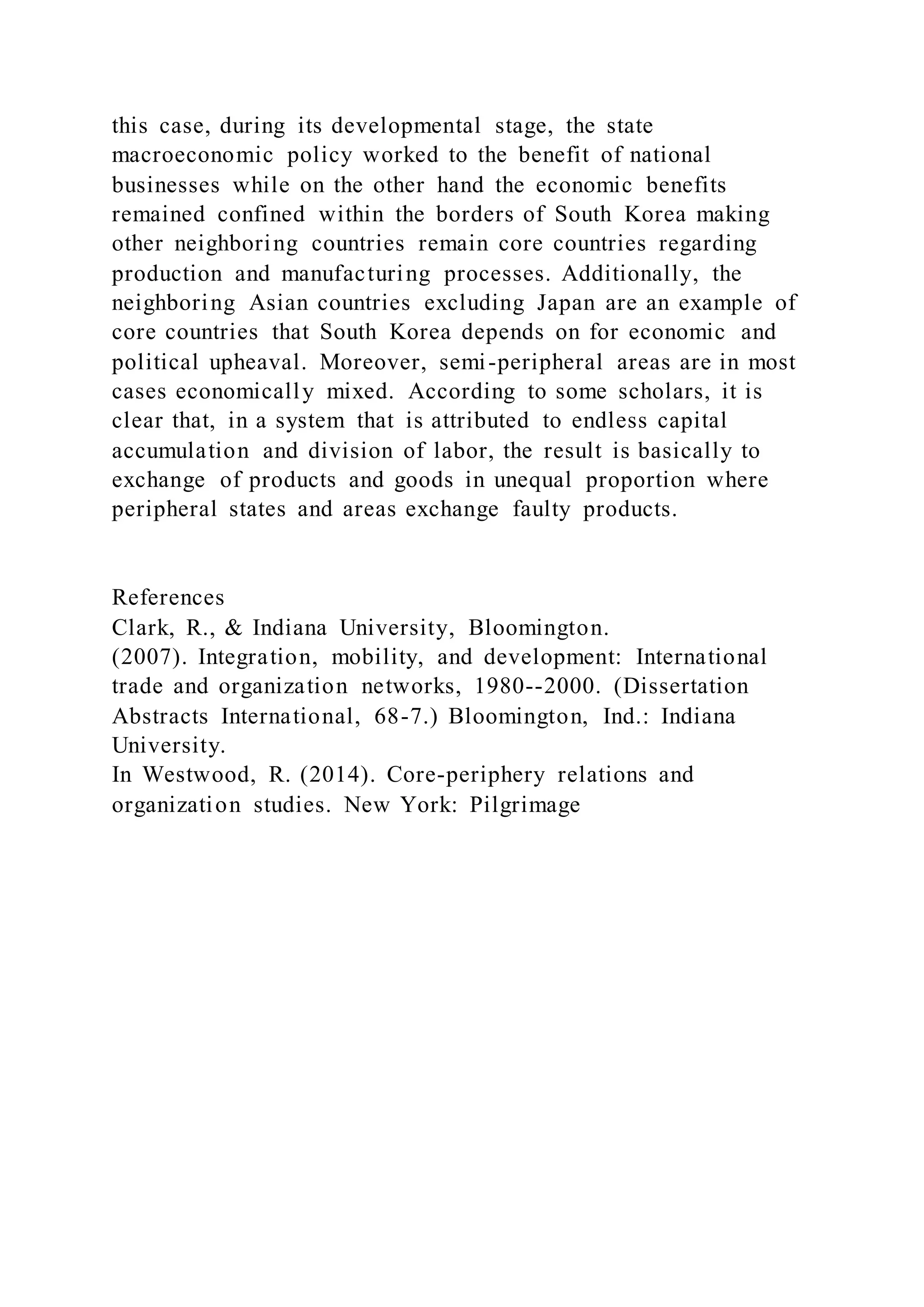this case, during its developmental stage, the state
macroeconomic policy worked to the benefit of national
businesses while on the other hand the economic benefits
remained confined within the borders of South Korea making
other neighboring countries remain core countries regarding
production and manufacturing processes. Additionally, the
neighboring Asian countries excluding Japan are an example of
core countries that South Korea depends on for economic and
political upheaval. Moreover, semi-peripheral areas are in most
cases economically mixed. According to some scholars, it is
clear that, in a system that is attributed to endless capital
accumulation and division of labor, the result is basically to
exchange of products and goods in unequal proportion where
peripheral states and areas exchange faulty products.
References
Clark, R., & Indiana University, Bloomington.
(2007). Integration, mobility, and development: International
trade and organization networks, 1980--2000. (Dissertation
Abstracts International, 68-7.) Bloomington, Ind.: Indiana
University.
In Westwood, R. (2014). Core-periphery relations and
organization studies. New York: Pilgrimage
 