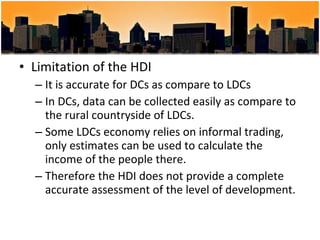 Limitation of the HDI It is accurate for DCs as compare to LDCs In DCs, data can be collected easily as compare to the rural countryside of LDCs. Some LDCs economy relies on informal trading, only estimates can be used to calculate the income of the people there. Therefore the HDI does not provide a complete accurate assessment of the level of development.