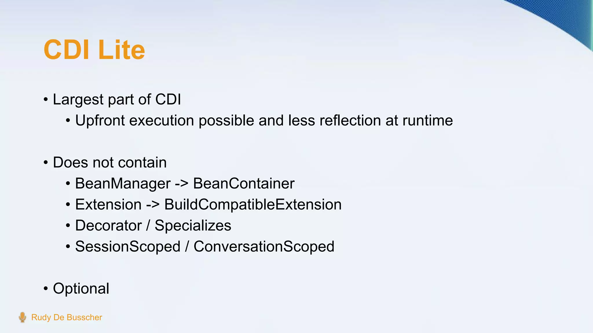 CDI Lite
• Largest part of CDI
• Upfront execution possible and less reflection at runtime
• Does not contain
• BeanManager -> BeanContainer
• Extension -> BuildCompatibleExtension
• Decorator / Specializes
• SessionScoped / ConversationScoped
• Optional
Rudy De Busscher
 