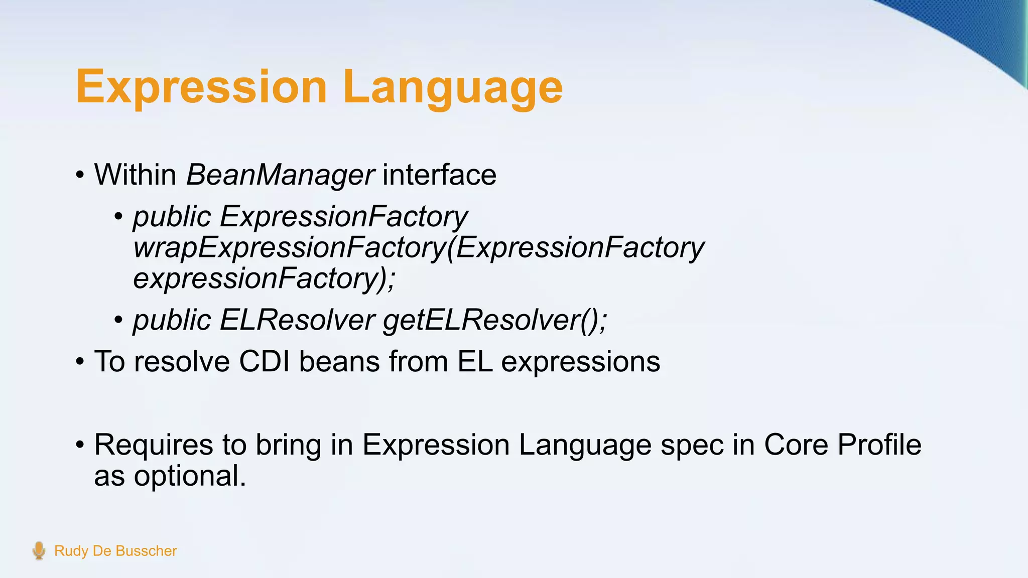 Expression Language
• Within BeanManager interface
• public ExpressionFactory
wrapExpressionFactory(ExpressionFactory
expressionFactory);
• public ELResolver getELResolver();
• To resolve CDI beans from EL expressions
• Requires to bring in Expression Language spec in Core Profile
as optional.
Rudy De Busscher
 