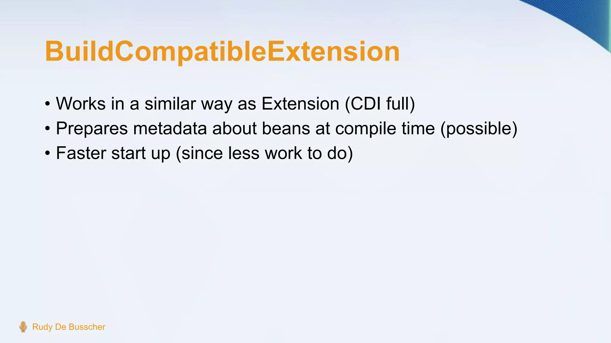 BuildCompatibleExtension
• Works in a similar way as Extension (CDI full)
• Prepares metadata about beans at compile time (possible)
• Faster start up (since less work to do)
Rudy De Busscher
 