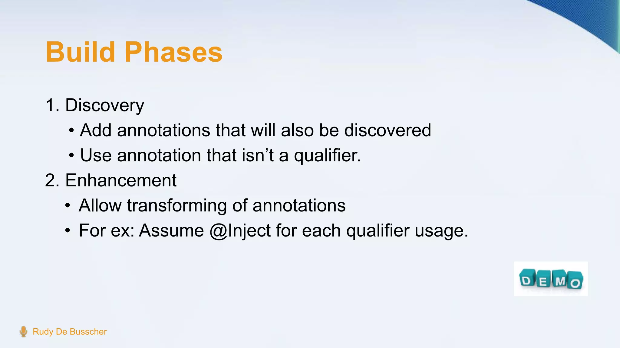 Build Phases
1. Discovery
• Add annotations that will also be discovered
• Use annotation that isn’t a qualifier.
2. Enhancement
• Allow transforming of annotations
• For ex: Assume @Inject for each qualifier usage.
Rudy De Busscher
 