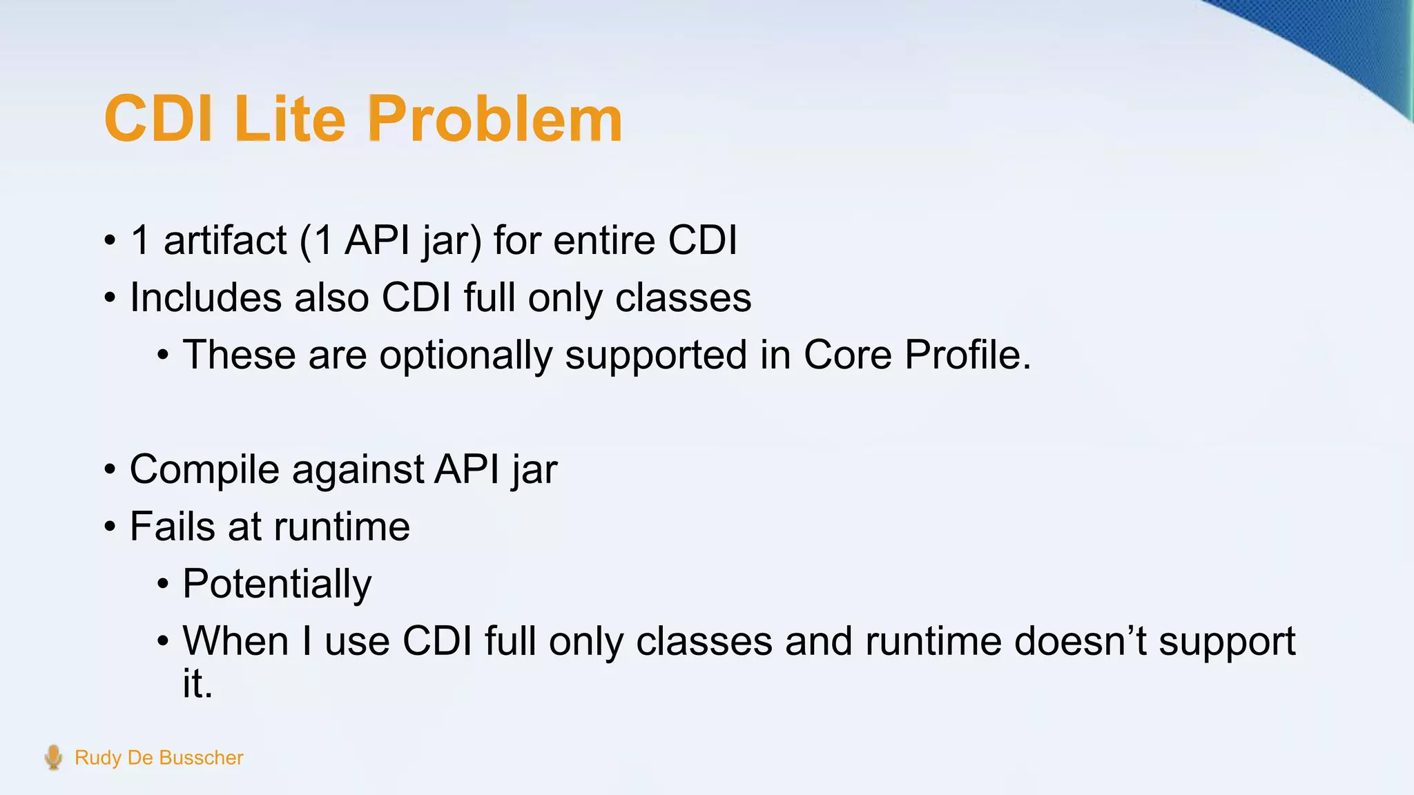 CDI Lite Problem
• 1 artifact (1 API jar) for entire CDI
• Includes also CDI full only classes
• These are optionally supported in Core Profile.
• Compile against API jar
• Fails at runtime
• Potentially
• When I use CDI full only classes and runtime doesn’t support
it.
Rudy De Busscher
 