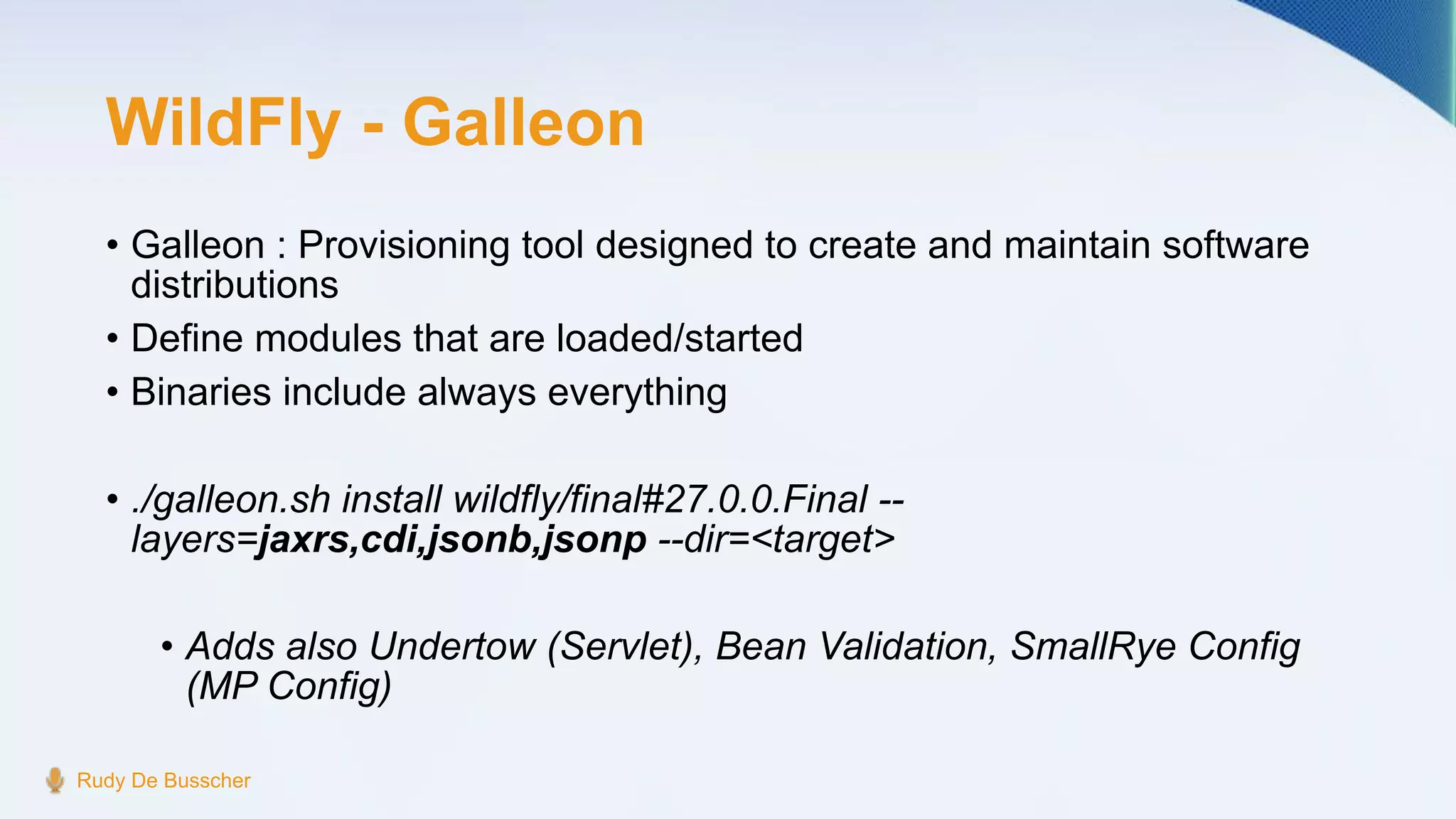 WildFly - Galleon
• Galleon : Provisioning tool designed to create and maintain software
distributions
• Define modules that are loaded/started
• Binaries include always everything
• ./galleon.sh install wildfly/final#27.0.0.Final --
layers=jaxrs,cdi,jsonb,jsonp --dir=<target>
• Adds also Undertow (Servlet), Bean Validation, SmallRye Config
(MP Config)
Rudy De Busscher
 