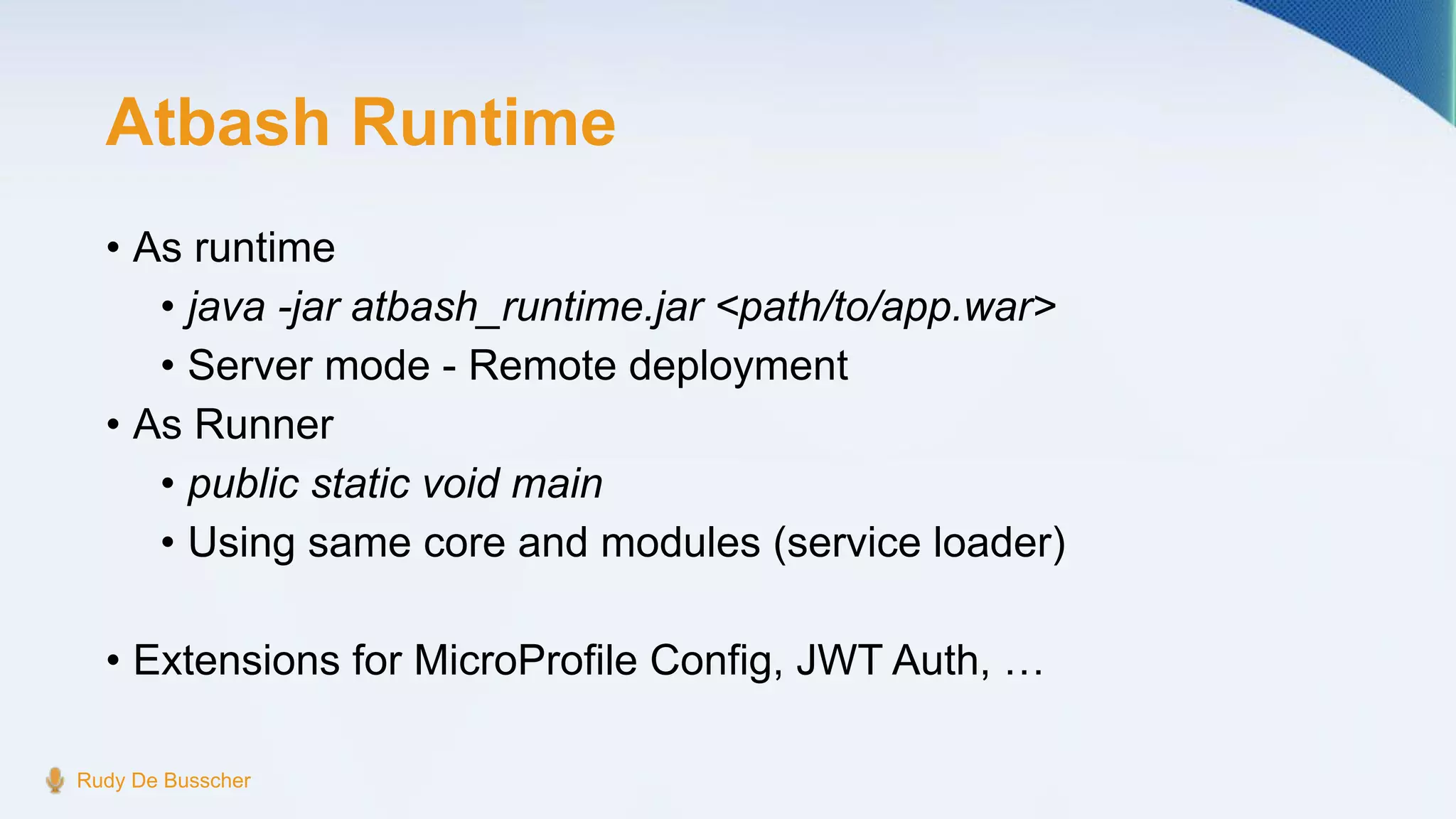 Atbash Runtime
• As runtime
• java -jar atbash_runtime.jar <path/to/app.war>
• Server mode - Remote deployment
• As Runner
• public static void main
• Using same core and modules (service loader)
• Extensions for MicroProfile Config, JWT Auth, …
Rudy De Busscher
 