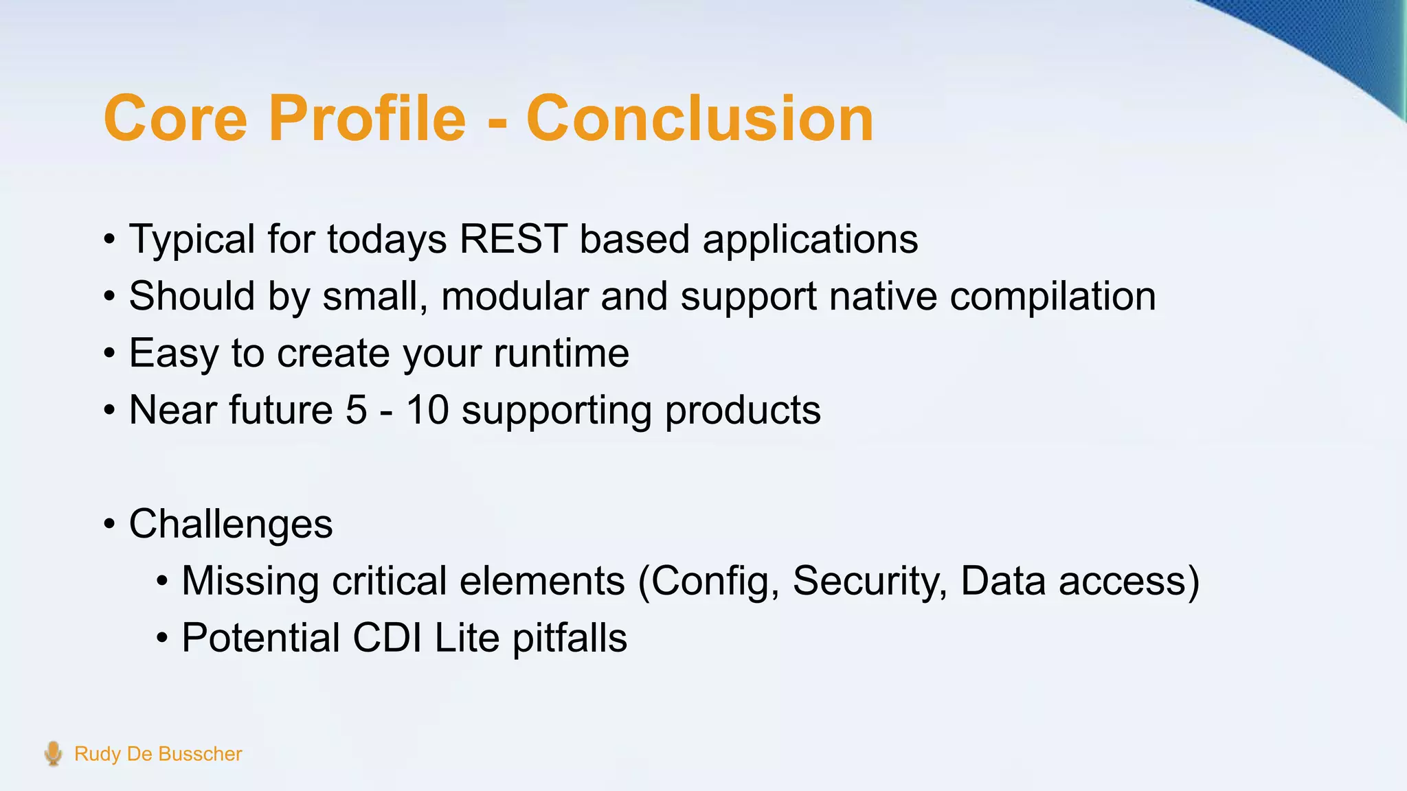 Core Profile - Conclusion
• Typical for todays REST based applications
• Should by small, modular and support native compilation
• Easy to create your runtime
• Near future 5 - 10 supporting products
• Challenges
• Missing critical elements (Config, Security, Data access)
• Potential CDI Lite pitfalls
Rudy De Busscher
 