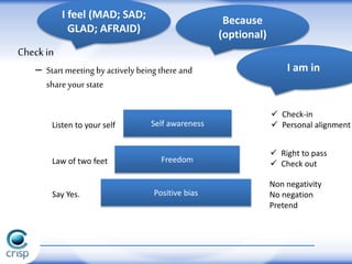 Positive biasSay Yes.
Non negativity
No negation
Pretend
Freedom
 Right to pass
 Check outLaw of two feet
Self awarenessListen to your self
 Check-in
 Personal alignment
Check in
– Start meeting byactively being there and
share yourstate
I feel (MAD; SAD;
GLAD; AFRAID)
Because
(optional)
I am in
 