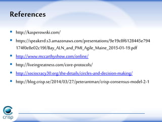  http://kasperowski.com/
 https://speakerd.s3.amazonaws.com/presentations/9e19c8f6128445e794
174f0e8e02c19f/Bay_ALN_and_PMI_Agile_Maine_2015-01-19.pdf
 http://www.mccarthyshow.com/online/
 http://liveingreatness.com/core-protocols/
 http://sociocracy30.org/the-details/circles-and-decision-making/
 http://blog.crisp.se/2014/03/27/peterantman/crisp-consensus-model-2-1
References
 