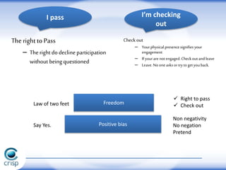 Positive biasSay Yes.
Non negativity
No negation
Pretend
Freedom
 Right to pass
 Check outLaw of two feet
The right to Pass
– Theright do decline participation
without being questioned
Check out
– Your physical presencesignifies your
engagement
– If your are notengaged.Checkout and leave
– Leave.No one asksor try to get you back.
I pass I’m checking
out
 