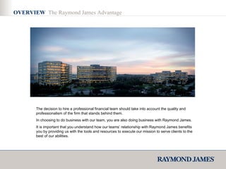 The decision to hire a professional financial team should take into account the quality and professionalism of the firm that stands behind them.  In choosing to do business with our team, you are also doing business with Raymond James. It is important that you understand how our teams’ relationship with Raymond James benefits you by providing us with the tools and resources to execute our mission to serve clients to the best of our abilities. OVERVIEW  The Raymond James Advantage 