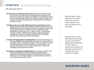 The Firm Has an Individual Client Focus:  Raymond James is a firm with its roots in the business of providing financial guidance and planning to individual investors and families. This remains the firm’s primary business today. Raymond James has been a leader in the industry with client-focused decision-making since the company’s founding in 1962.  Full Resources of a Large, Multinational Financial Services Firm:  Raymond James is one of the largest financial services firms in the United States, with the scale and resources to support a wide array of products and services. With more than 10,000 employees worldwide and revenues of $3.11 billion in 2007, the company’s business includes investments brokerage, professional asset management, insurance solutions, trust services, investment banking, and private and commercial banking.  A Culture of Independence and Objectivity:  As financial advisors, we are given flexibility and independence to serve our clients without a corporate “push” of proprietary products. We have access to one of the widest platforms of product choices or account types in our industry with access to over 10,000 mutual funds, 100 money managers and 30 insurance carriers. Consistent Leadership and Independence:  Chairman and CEO Tom James has fostered a culture of consistent leadership and independent thinking that enables firm employees and financial advisors to act in the best interests of clients and be innovative in our solutions to meet their needs.  Raymond James’ culture and extensive resources enable us to serve our clients effectively with their best interests as our top priority.  Raymond James was the first financial services firm to create a Client Bill of Rights and Responsibilities in 1994. Today, our industry has recognized this document as a best practice and many firms have followed its example.  OVERVIEW  The Raymond James Advantage Why Raymond James? 