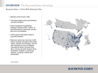 OVERVIEW  The Raymond James Advantage Raymond James: A Firm With Substantial Size •  Member of the Fortune 1000  •  Total client assets under administration  over $214.8 billion* •  Asset management subsidiaries  manage in excess of $37.1 billion* of  financial assets for individuals, pension  plans and municipalities. •  3,500 support associates located in  corporate locations •  Raymond James has more than 2,200  branch locations throughout the United  States, Canada and overseas. The firm  also maintains an array of affiliated  international offices including Paris,  Nice, Cannes, Brussels, Buenos Aires,  Dusseldorf, Stuttgart, Luxembourg,  Geneva, Lausanne, Istanbul and  Montevideo. *As of 12/31/07 