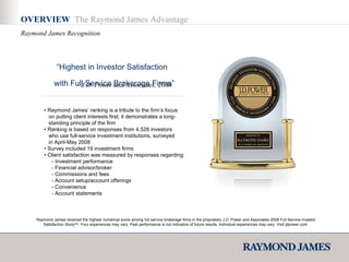OVERVIEW  The Raymond James Advantage Raymond James Recognition “ Highest in Investor Satisfaction with Full Service Brokerage Firms” –  J.D. Power and Associates, 2008 •  Raymond James’ ranking is a tribute to the firm’s focus    on putting client interests first; it demonstrates a long-   standing principle of the firm  •  Ranking is based on responses from 4,528 investors    who use full-service investment institutions, surveyed   in April-May 2008 •  Survey included 19 investment firms •  Client satisfaction was measured by responses regarding: - Investment performance - Financial advisor/broker - Commissions and fees - Account setup/account offerings - Convenience - Account statements Raymond James received the highest numerical score among full service brokerage firms in the proprietary J.D. Power and Associates 2008 Full Service Investor Satisfaction Study SM . Your experiences may vary. Past performance is not indicative of future results. Individual experiences may vary. Visit jdpower.com. 