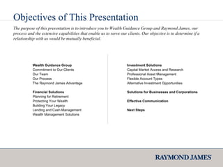 The purpose of this presentation is to introduce you to Wealth Guidance Group and Raymond James, our process and the extensive capabilities that enable us to serve our clients. Our objective is to determine if a relationship with us would be mutually beneficial.  Wealth Guidance Group Commitment to Our Clients Our Team Our Process The Raymond James Advantage Financial Solutions  Planning for Retirement Protecting Your Wealth  Building Your Legacy  Lending and Cash Management Wealth Management Solutions Investment Solutions Capital Market Access and Research Professional Asset Management Flexible Account Types Alternative Investment Opportunities Solutions for Businesses and Corporations  Effective Communication Next Steps Objectives of This Presentation 