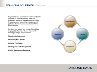 FINANCIAL SOLUTIONS  Overview Raymond James is a firm that was founded on the principles of financial planning. While our investment resources are extensive, our Client Process extends beyond the management of portfolios. It encompasses our clients’ lifetime financial needs. Our team has access to a variety of specialists employed by Raymond James that provide meaningful insight into our process. Planning for Retirement Protecting Your Wealth  Building Your Legacy  Lending and Cash Management  Wealth Management Solutions Design Implement Manage Understand 